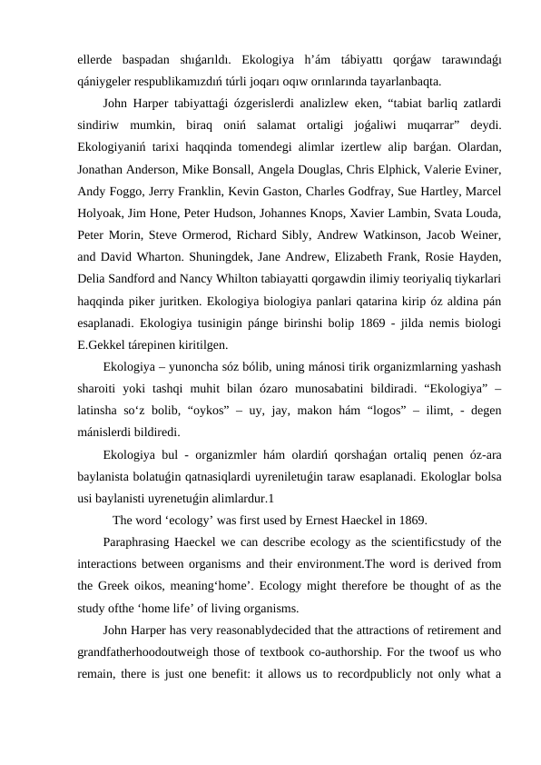 ellerde  baspadan  shıǵarıldı.  Ekologiya  h’ám  tábiyattı  qorǵaw  tarawındaǵı
qániygeler respublikamızdıń túrli joqarı oqıw orınlarında tayarlanbaqta.
John Harper tabiyattaǵi ózgerislerdi analizlew eken, “tabiat barliq zatlardi
sindiriw  mumkin,  biraq  oniń  salamat  ortaligi  joǵaliwi  muqarrar”  deydi.
Ekologiyaniń tarixi haqqinda tomendegi alimlar izertlew alip barǵan. Olardan,
Jonathan Anderson, Mike Bonsall, Angela Douglas, Chris Elphick, Valerie Eviner,
Andy Foggo, Jerry Franklin, Kevin Gaston, Charles Godfray, Sue Hartley, Marcel
Holyoak, Jim Hone, Peter Hudson, Johannes Knops, Xavier Lambin, Svata Louda,
Peter Morin, Steve Ormerod, Richard Sibly, Andrew Watkinson, Jacob Weiner,
and David Wharton. Shuningdek, Jane Andrew, Elizabeth Frank, Rosie Hayden,
Delia Sandford and Nancy Whilton tabiayatti qorgawdin ilimiy teoriyaliq tiykarlari
haqqinda piker juritken. Ekologiya biologiya panlari qatarina kirip óz aldina pán
esaplanadi. Ekologiya tusinigin pánge birinshi bolip 1869 - jilda nemis biologi
E.Gekkel tárepinen kiritilgen. 
Ekologiya – yunoncha sóz bólib, uning mánosi tirik organizmlarning yashash
sharoiti  yoki  tashqi  muhit  bilan  ózaro  munosabatini  bildiradi.  “Ekologiya”  –
latinsha so‘z bolib, “oykos” – uy, jay, makon hám  “logos” – ilimt, - degen
mánislerdi bildiredi. 
Ekologiya bul - organizmler hám olardiń qorshaǵan ortaliq penen óz-ara
baylanista bolatuǵin qatnasiqlardi uyreniletuǵin taraw esaplanadi. Ekologlar bolsa
usi baylanisti uyrenetuǵin alimlardur.1
   The word ‘ecology’ was first used by Ernest Haeckel in 1869.
Paraphrasing Haeckel we can describe ecology as the scientificstudy of the
interactions between organisms and their environment.The word is derived from
the Greek oikos, meaning‘home’. Ecology might therefore be thought of as the
study ofthe ‘home life’ of living organisms.
John Harper has very reasonablydecided that the attractions of retirement and
grandfatherhoodoutweigh those of textbook co-authorship. For the twoof us who
remain, there is just one benefit: it allows us to recordpublicly not only what a
