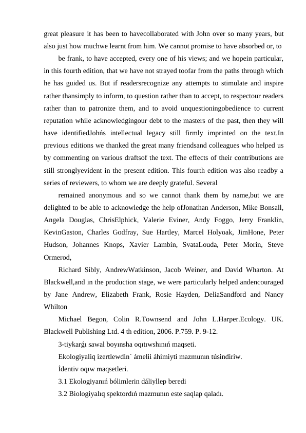 great pleasure it has been to havecollaborated with John over so many years, but
also just how muchwe learnt from him. We cannot promise to have absorbed or, to
be frank, to have accepted, every one of his views; and we hopein particular,
in this fourth edition, that we have not strayed toofar from the paths through which
he has guided us. But if readersrecognize any attempts to stimulate and inspire
rather thansimply to inform, to question rather than to accept, to respectour readers
rather than to patronize them, and to avoid unquestioningobedience to current
reputation while acknowledgingour debt to the masters of the past, then they will
have  identifiedJohńs  intellectual  legacy  still  firmly  imprinted  on  the  text.In
previous editions we thanked the great many friendsand colleagues who helped us
by commenting on various draftsof the text. The effects of their contributions are
still stronglyevident in the present edition. This fourth edition was also readby a
series of reviewers, to whom we are deeply grateful. Several
remained anonymous and so we cannot thank them by name,but we are
delighted to be able to acknowledge the help ofJonathan Anderson, Mike Bonsall,
Angela  Douglas,  ChrisElphick,  Valerie  Eviner,  Andy  Foggo,  Jerry  Franklin,
KevinGaston, Charles Godfray, Sue Hartley, Marcel Holyoak, JimHone, Peter
Hudson,  Johannes  Knops,  Xavier  Lambin,  SvataLouda,  Peter  Morin,  Steve
Ormerod,
Richard Sibly, AndrewWatkinson, Jacob Weiner, and David Wharton. At
Blackwell,and in the production stage, we were particularly helped andencouraged
by  Jane  Andrew,  Elizabeth  Frank,  Rosie  Hayden,  DeliaSandford  and  Nancy
Whilton
Michael  Begon,  Colin  R.Townsend  and  John  L.Harper.Ecology.  UK.
Blackwell Publishing Ltd. 4 th edition, 2006. P.759. P. 9-12.
3-tiykarǵı sawal boyınsha oqıtıwshınıń maqseti.
Ekologiyaliq izertlewdin` ámelii áhimiyti mazmunın túsindiriw.
İdentiv oqıw maqsetleri.
3.1 Ekologiyanıń bólimlerin dáliyllep beredi
3.2 Biologiyalıq spektordıń mazmunın este saqlap qaladı.

