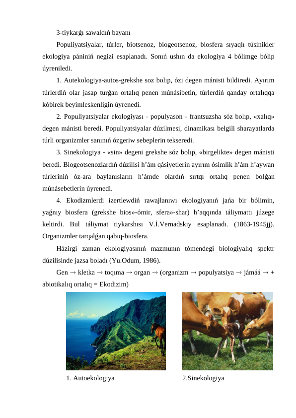 3-tiykarǵı sawaldıń bayanı
Populiyatsiyalar, túrler, biotsenoz, biogeotsenoz, biosfera sıyaqlı túsinikler
ekologiya pániniń negizi esaplanadı. Sonıń ushın da ekologiya 4 bólimge bólip
úyreniledi.  
1. Autekologiya-autos-grekshe soz bolıp, ózi degen mánisti bildiredi. Ayırım
túrlerdiń olar jasap turǵan ortalıq penen múnásibetin, túrlerdiń qanday ortalıqqa
kóbirek beyimleskenligin úyrenedi.
2. Populiyatsiyalar ekologiyası - populyason - frantsuzsha sóz bolıp, «xalıq»
degen mánisti beredi. Populiyatsiyalar dúzilmesi, dinamikası belgili sharayatlarda
túrli organizmler sanınıń ózgeriw sebeplerin tekseredi.
3. Sinekologiya - «sin» degeni grekshe sóz bolıp, «birgelikte» degen mánisti
beredi. Biogeotsenozlardıń dúzilisi h’ám qásiyetlerin ayırım ósimlik h’ám h’aywan
túrleriniń  óz-ara  baylanısların  h’ámde  olardıń  sırtqı  ortalıq  penen  bolǵan
múnásebetlerin úyrenedi.
4.  Ekodizmlerdi  izertlewdiń  rawajlanıwı  ekologiyanıń  jańa  bir  bólimin,
yaǵnıy  biosfera  (grekshe  bios»-ómir,  sfera»-shar)  h’aqqında  táliymattı  júzege
keltirdi.  Bul  táliymat  tiykarshısı  V.İ.Vernadskiy  esaplanadı.  (1863-1945jj).
Organizmler tarqalǵan qabıq-biosfera. 
Házirgi  zaman  ekologiyasınıń  mazmunın  tómendegi  biologiyalıq  spektr
dúzilisinde jazsa boladı (Yu.Odum, 1986).
Gen  kletka  toqıma  organ  (organizm  populyatsiya  jámáá  +
abiotikalıq ortalıq = Ekodizim) 
1. Autoekologiya
2.Sinekologiya
