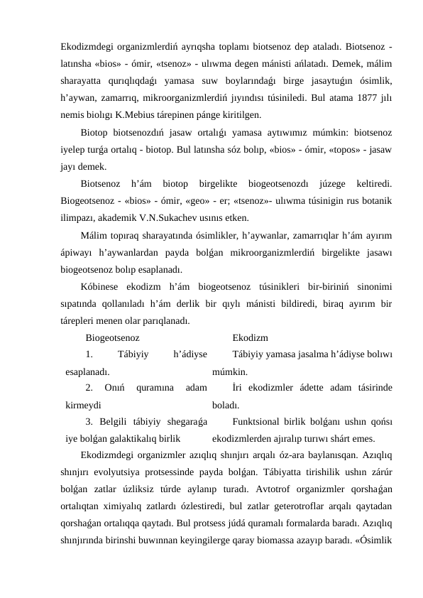Ekodizmdegi organizmlerdiń ayrıqsha toplamı biotsenoz dep ataladı. Biotsenoz -
latınsha «bios» - ómir, «tsenoz» - ulıwma degen mánisti ańlatadı. Demek, málim
sharayatta  qurıqlıqdaǵı  yamasa  suw  boylarındaǵı  birge  jasaytuǵın  ósimlik,
h’aywan, zamarrıq, mikroorganizmlerdiń jıyındısı túsiniledi. Bul atama 1877 jılı
nemis biolıgı K.Mebius tárepinen pánge kiritilgen.
Biotop  biotsenozdıń  jasaw  ortalıǵı  yamasa  aytıwımız  múmkin:  biotsenoz
iyelep turǵa ortalıq - biotop. Bul latınsha sóz bolıp, «bios» - ómir, «topos» - jasaw
jayı demek.
Biotsenoz  h’ám  biotop  birgelikte  biogeotsenozdı  júzege  keltiredi.
Biogeotsenoz - «bios» - ómir, «geo» - er; «tsenoz»- ulıwma túsinigin rus botanik
ilimpazı, akademik V.N.Sukachev usınıs etken.
Málim topıraq sharayatında ósimlikler, h’aywanlar, zamarrıqlar h’ám ayırım
ápiwayı  h’aywanlardan  payda  bolǵan  mikroorganizmlerdiń  birgelikte  jasawı
biogeotsenoz bolıp esaplanadı.
Kóbinese  ekodizm  h’ám  biogeotsenoz  túsinikleri  bir-biriniń  sinonimi
sıpatında  qollanıladı  h’ám  derlik  bir  qıylı  mánisti  bildiredi,  biraq  ayırım  bir
tárepleri menen olar parıqlanadı.
Biogeotsenoz
Ekodizm
1.
 
Tábiyiy
 
h’ádiyse
esaplanadı.
Tábiyiy yamasa jasalma h’ádiyse bolıwı
múmkin.
2.  Onıń  quramına  adam
kirmeydi
İri  ekodizmler  ádette  adam  tásirinde
boladı.
3.  Belgili  tábiyiy  shegaraǵa
iye bolǵan galaktikalıq birlik
Funktsional birlik bolǵanı ushın qońsı
ekodizmlerden ajıralıp turıwı shárt emes.
Ekodizmdegi organizmler azıqlıq shınjırı arqalı óz-ara baylanısqan. Azıqlıq
shınjırı evolyutsiya protsessinde payda bolǵan. Tábiyatta tirishilik ushın zárúr
bolǵan  zatlar  úzliksiz  túrde  aylanıp  turadı.  Avtotrof  organizmler  qorshaǵan
ortalıqtan ximiyalıq zatlardı ózlestiredi, bul zatlar geterotroflar arqalı qaytadan
qorshaǵan ortalıqqa qaytadı. Bul protsess júdá quramalı formalarda baradı. Azıqlıq
shınjırında birinshi buwınnan keyingilerge qaray biomassa azayıp baradı. «Ósimlik
