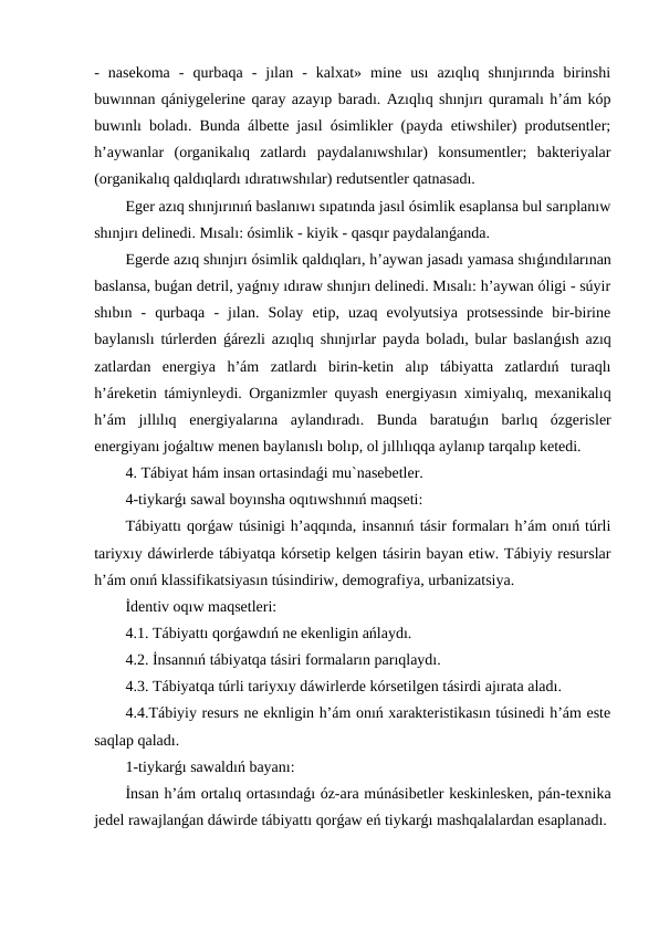 -  nasekoma  -  qurbaqa  -  jılan  -  kalxat»  mine  usı  azıqlıq  shınjırında  birinshi
buwınnan qániygelerine qaray azayıp baradı. Azıqlıq shınjırı quramalı h’ám kóp
buwınlı boladı. Bunda álbette jasıl ósimlikler (payda etiwshiler) produtsentler;
h’aywanlar  (organikalıq  zatlardı  paydalanıwshılar)  konsumentler;  bakteriyalar
(organikalıq qaldıqlardı ıdıratıwshılar) redutsentler qatnasadı.
Eger azıq shınjırınıń baslanıwı sıpatında jasıl ósimlik esaplansa bul sarıplanıw
shınjırı delinedi. Mısalı: ósimlik - kiyik - qasqır paydalanǵanda.
Egerde azıq shınjırı ósimlik qaldıqları, h’aywan jasadı yamasa shıǵındılarınan
baslansa, buǵan detril, yaǵnıy ıdıraw shınjırı delinedi. Mısalı: h’aywan óligi - súyir
shıbın  -  qurbaqa  -  jılan.  Solay  etip,  uzaq  evolyutsiya  protsessinde  bir-birine
baylanıslı túrlerden  ǵárezli azıqlıq shınjırlar payda boladı, bular baslanǵısh azıq
zatlardan  energiya  h’ám  zatlardı  birin-ketin  alıp  tábiyatta  zatlardıń  turaqlı
h’áreketin támiynleydi. Organizmler quyash energiyasın ximiyalıq, mexanikalıq
h’ám  jıllılıq  energiyalarına  aylandıradı.  Bunda  baratuǵın  barlıq  ózgerisler
energiyanı joǵaltıw menen baylanıslı bolıp, ol jıllılıqqa aylanıp tarqalıp ketedi.
4. Tábiyat hám insan ortasindaǵi mu`nasebetler. 
4-tiykarǵı sawal boyınsha oqıtıwshınıń maqseti:
Tábiyattı qorǵaw túsinigi h’aqqında, insannıń tásir formaları h’ám onıń túrli
tariyxıy dáwirlerde tábiyatqa kórsetip kelgen tásirin bayan etiw. Tábiyiy resurslar
h’ám onıń klassifikatsiyasın túsindiriw, demografiya, urbanizatsiya.
İdentiv oqıw maqsetleri:
4.1. Tábiyattı qorǵawdıń ne ekenligin ańlaydı.
4.2. İnsannıń tábiyatqa tásiri formaların parıqlaydı.
4.3. Tábiyatqa túrli tariyxıy dáwirlerde kórsetilgen tásirdi ajırata aladı.
4.4.Tábiyiy resurs ne eknligin h’ám onıń xarakteristikasın túsinedi h’ám este
saqlap qaladı.
1-tiykarǵı sawaldıń bayanı:
İnsan h’ám ortalıq ortasındaǵı óz-ara múnásibetler keskinlesken, pán-texnika
jedel rawajlanǵan dáwirde tábiyattı qorǵaw eń tiykarǵı mashqalalardan esaplanadı.
