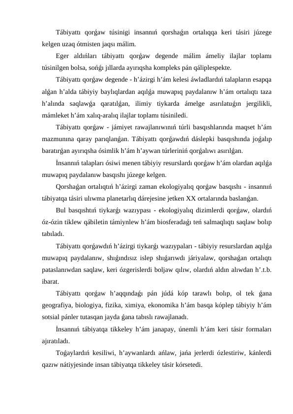 Tábiyattı  qorǵaw  túsinigi  insannıń  qorshaǵın  ortalıqqa  keri  tásiri  júzege
kelgen uzaq ótmisten jaqsı málim.
Eger  aldıńları  tábiyattı  qorǵaw  degende  málim  ámeliy  ilajlar  toplamı
túsinilgen bolsa, sońǵı jıllarda ayırıqsha kompleks pán qáliplespekte.
Tábiyattı qorǵaw degende - h’ázirgi h’ám kelesi áwladlardıń talapların esapqa
alǵan h’alda tábiyiy baylıqlardan aqılǵa muwapıq paydalanıw h’ám ortalıqtı taza
h’alında  saqlawǵa  qaratılǵan,  ilimiy  tiykarda  ámelge  asırılatuǵın  jergilikli,
mámleket h’ám xalıq-aralıq ilajlar toplamı túsiniledi.
Tábiyattı qorǵaw - jámiyet rawajlanıwınıń túrli basqıshlarında maqset h’ám
mazmunına qaray parıqlanǵan. Tábiyattı qorǵawdıń dáslepki basqıshında joǵalıp
baratırǵan ayırıqsha ósimlik h’ám h’aywan túrleriniń qorǵalıwı asırılǵan.
İnsannıń talapları ósiwi menen tábiyiy resurslardı qorǵaw h’ám olardan aqılǵa
muwapıq paydalanıw basqıshı júzege kelgen.
Qorshaǵan ortalıqtıń h’ázirgi zaman ekologiyalıq qorǵaw basqıshı - insannıń
tábiyatqa tásiri ulıwma planetarlıq dárejesine jetken XX ortalarında baslanǵan.
Bul basqıshtıń tiykarǵı wazıypası - ekologiyalıq dizimlerdi qorǵaw, olardıń
óz-ózin tiklew qábiletin támiynlew h’ám biosferadaǵı teń salmaqlıqtı saqlaw bolıp
tabıladı.
Tábiyattı qorǵawdıń h’ázirgi tiykarǵı wazıypaları - tábiyiy resurslardan aqılǵa
muwapıq paydalanıw, shıǵındısız islep shıǵarıwdı járiyalaw, qorshaǵan ortalıqtı
pataslanıwdan saqlaw, keri ózgerislerdi boljaw qılıw, olardıń aldın alıwdan h’.t.b.
ibarat.
Tábiyattı  qorǵaw  h’aqqındaǵı  pán  júdá  kóp  tarawlı  bolıp,  ol  tek  ǵana
geografiya, biologiya, fizika, ximiya, ekonomika h’ám basqa kóplep tábiyiy h’ám
sotsial pánler tutasqan jayda ǵana tabıslı rawajlanadı.
İnsannıń tábiyatqa tikkeley h’ám janapay, únemli h’ám keri tásir formaları
ajıratıladı.
Toǵaylardıń kesiliwi, h’aywanlardı ańlaw, jańa jerlerdi ózlestiriw, kánlerdi
qazıw nátiyjesinde insan tábiyatqa tikkeley tásir kórsetedi.
