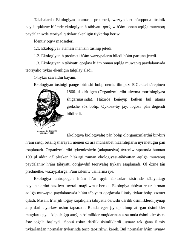 Talabalarda  Ekologiya»  ataması,  predmeti,  wazıypaları  h’aqqında  túsinik
payda qıldırıw h’ámde ekologiyanıń tábiyattı qorǵaw h’ám onnan aqılǵa muwapıq
paydalanıwda teoriyalıq tiykar ekenligin tiykarlap beriw.
İdentiv oqıw maqsetleri.
1.1. Ekologiya» ataması mánisin túsinip jetedi.
1.2. Ekologiyanıń predmeti h’ám wazıypaların biledi h’ám parqına jetedi.
1.3. Ekologiyanıń tábiyattı qorǵaw h’ám onnan aqılǵa muwapıq paydalanıwda
teoriyalıq tiykar ekenligin talqılay aladı.
1-tiykar sawaldıń bayanı.
Ekologiya» túsinigi pánge birinshi bolıp nemis ilimpazı E.Gekkel tárepinen
1866-jıl kiritilgen (Organizmlerdiń ulıwma morfologiyası
shıǵarmasında).  Házirde  keńeyip  ketken  bul  atama
grekshe sóz bolıp, Oykos»-úy jay, logos» pán degendi
bildiredi.
Ekologiya biologiyalıq pán bolıp olorganizmlerdiń bir-biri
h’ám sırtqı ortalıq sharayatı menen óz ara múnásibet nızamlıqların úyrenetuǵın pán
esaplanadı. Organizmlerdiń iykemlesiwin (adaptatsiya) úyreniw sıpatında bunnan
100 jıl aldın qáliplesken h’ázirgi zaman ekologiyası-tábiyattan aqılǵa muwapıq
paydalanıw h’ám tábiyattı qorǵawdıń teoriyalıq tiykarı esaplanadı. Ol ózine tán
predmetke, wazıypalarǵa h’ám izleniw usıllarına iye.
Ekologiya  antropogen  h’ám  h’ár  qıylı  faktorlar  tásirinde  tábiyattaǵı
baylanıslardıń buzılıwı tuwralı maǵlıwmat beredi. Ekologiya tábiyat resurslarınan
aqılǵa muwapıq paydalanıwda h’ám tábiyattı qorǵawda ilimiy tiykar bolıp xızmet
qıladı. Mısalı: h’ár jılı toǵay xojalıqları tábiyatta ósiwshi dárilik ósimliklerdi jıynap
alıp dári tayarlaw ushın tapsıradı. Bunda eger jıynap alınıp atırǵan ósimlikler
muǵdarı qayta ósip shıǵıp atırǵan ósimlikler muǵdarınan assa onda ósimlikler áste-
áste  joǵala  baslaydı.  Sonıń  ushın  dárilik  ósimliklerdi  jıynaw  tek  ǵana  ilimiy
tiykarlanǵan normalar tiykarında terip tapsırılıwı kerek. Bul normalar h’ám jıynaw
