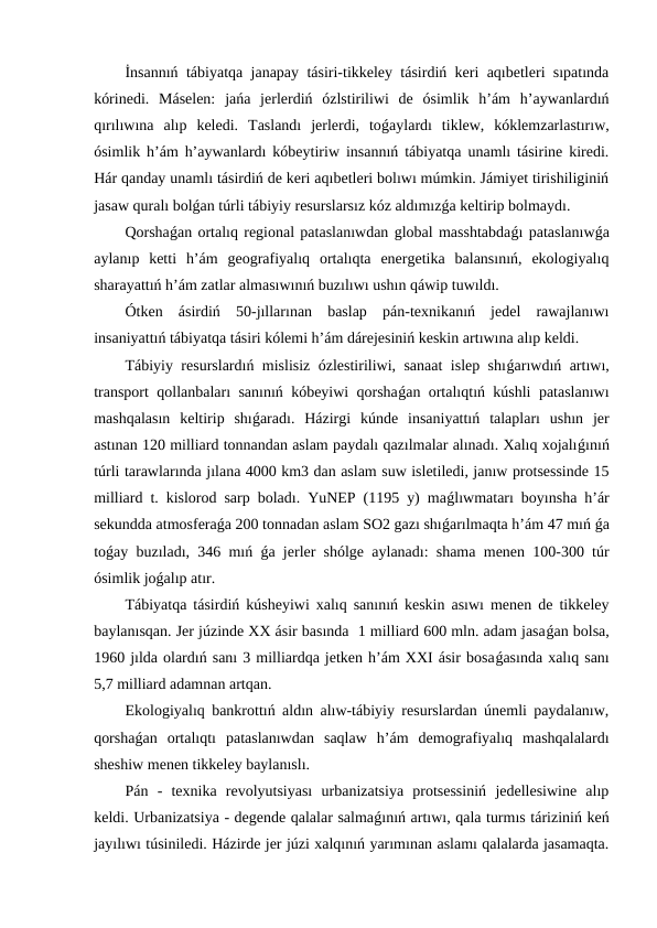 İnsannıń tábiyatqa janapay tásiri-tikkeley tásirdiń keri aqıbetleri sıpatında
kórinedi.  Máselen:  jańa  jerlerdiń  ózlstiriliwi  de  ósimlik  h’ám  h’aywanlardıń
qırılıwına  alıp  keledi.  Taslandı  jerlerdi,  toǵaylardı  tiklew,  kóklemzarlastırıw,
ósimlik h’ám h’aywanlardı kóbeytiriw insannıń tábiyatqa unamlı tásirine kiredi.
Hár qanday unamlı tásirdiń de keri aqıbetleri bolıwı múmkin. Jámiyet tirishiliginiń
jasaw quralı bolǵan túrli tábiyiy resurslarsız kóz aldımızǵa keltirip bolmaydı.
Qorshaǵan ortalıq regional pataslanıwdan global masshtabdaǵı pataslanıwǵa
aylanıp  ketti  h’ám  geografiyalıq  ortalıqta  energetika  balansınıń,  ekologiyalıq
sharayattıń h’ám zatlar almasıwınıń buzılıwı ushın qáwip tuwıldı.
Ótken  ásirdiń  50-jıllarınan  baslap  pán-texnikanıń  jedel  rawajlanıwı
insaniyattıń tábiyatqa tásiri kólemi h’ám dárejesiniń keskin artıwına alıp keldi.
Tábiyiy resurslardıń mislisiz ózlestiriliwi, sanaat islep shıǵarıwdıń artıwı,
transport qollanbaları sanınıń kóbeyiwi qorshaǵan ortalıqtıń kúshli pataslanıwı
mashqalasın  keltirip  shıǵaradı.  Házirgi  kúnde  insaniyattıń  talapları  ushın  jer
astınan 120 milliard tonnandan aslam paydalı qazılmalar alınadı. Xalıq xojalıǵınıń
túrli tarawlarında jılana 4000 km3 dan aslam suw isletiledi, janıw protsessinde 15
milliard t. kislorod sarp boladı. YuNEP (1195 y) maǵlıwmatarı boyınsha h’ár
sekundda atmosferaǵa 200 tonnadan aslam SO2 gazı shıǵarılmaqta h’ám 47 mıń ǵa
toǵay buzıladı, 346 mıń  ǵa jerler shólge aylanadı: shama menen 100-300 túr
ósimlik joǵalıp atır.
Tábiyatqa tásirdiń kúsheyiwi xalıq sanınıń keskin asıwı menen de tikkeley
baylanısqan. Jer júzinde XX ásir basında  1 milliard 600 mln. adam jasaǵan bolsa,
1960 jılda olardıń sanı 3 milliardqa jetken h’ám XXI ásir bosaǵasında xalıq sanı
5,7 milliard adamnan artqan.
Ekologiyalıq bankrottıń aldın alıw-tábiyiy resurslardan únemli paydalanıw,
qorshaǵan  ortalıqtı  pataslanıwdan  saqlaw  h’ám  demografiyalıq  mashqalalardı
sheshiw menen tikkeley baylanıslı.
Pán  -  texnika  revolyutsiyası  urbanizatsiya  protsessiniń  jedellesiwine  alıp
keldi. Urbanizatsiya - degende qalalar salmaǵınıń artıwı, qala turmıs táriziniń keń
jayılıwı túsiniledi. Házirde jer júzi xalqınıń yarımınan aslamı qalalarda jasamaqta.
