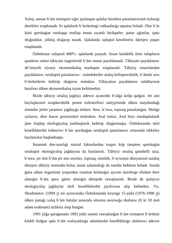 Xalıq, sanaat h’ám transport tıǵız jaylasqan qalalar biosfera pataslanıwınıń tiykarǵı
derekleri esaplanadı. İri qalalardı h’árekettegi vulkanlarǵa uqsatsa boladı. Olar h’ár
kúni  qorshaǵan ortalıqqa  mıńlap  tonna  zıyanlı  birikpeler, patas  aǵımlar, qattı
shıǵındılar, jıllılıq shıǵarıp turadı. Qalalarda xalıqtıń keselleniw dárejesi joqarı
esaplanadı.
Ózbekstan xalqınıń 400- qalalarda jasaydı. İnsan kúndelik ómir talapların
qandırıw ushın tábiyattı ózgertiredi h’ám onnan paydalanadı. Tábiyattı paydalanıw
áh’miyetli  siyasiy  ekonomikalıq  mashqala  esaplanadı.  Tábiyiy  resurslardan
paydalanıw, ortalıqtıń pataslanıwı - mámleketler aralıq kelispewshilik, h’átteki urıs
h’áreketlerin  keltirip  shıǵarıw  múmkin.  Tábiyattan  paydalanıw  talablarınıń
buzılıwı úlken ekonomikalıq zıyan keltirmekte.
Bizde tábiyiy ortalıq jaǵdayı ádewir ayanıshlı h’alǵa kelip qalǵan. Jer astı
baylıqlarınıń  israpkershilik  penen  ózlestiriliwi  nátiyjesinde  úlken  maydandaǵı
ónimdar jerler jaramsız jaǵdayǵa túsken. Suw, h’awa, topıraq pataslanǵan. Shólge
aylanıw, shor basıw protsessleri tezlesken. Aral teńizi, Aral boyı mashqalalardı
jáne  kóplep  ekologiyalıq  jumbaqlardı  keltirip  shıǵarmaqta.  Ózbekstanda  túrli
keselliklerdiń kóbeyiwi h’ám qorshaǵan ortalıqtıń pataslanıwı ortasında tikkeley
baylanıslar baqlanbaqta.
İnsannıń  den-sawlıǵı  sotsial  faktorlardan  tısqarı  kóp  tárepten  qorshaǵan
ortalıqtıń  ekologiyalıq  jaǵdayına  da  baylanıslı.  Tábiyiy  ortalıq  qánshelli  taza,
h’awa, jer ústi h’ám jer astı suwları, topıraq, ósimlik, h’aywanat dúnyasınıń tazalıq
dárejesi tábiyiy normada bolsa, insan salamatlıǵı da sonsha bekkem boladı. Sonda
ǵana adam organizmi tısqarıdan tosattan bolatuǵın ayırım tásirlerge shıdam bere
alatuǵın  h’ám  qarsı  gúres  alatuǵın  dárejede  rawajlanadı.  Bizde  de  qolaysız
ekologiyalıq  jaǵdaylar  túrli  keselliklerdiń  jayılıwına  alıp  kelmekte.  Yu.
Shodimetov (1994 j) tıń aytıwınsha Ózbekstanda keyingi 15-jılda (1976-1990 jj)
úlken jastaǵı xalıq h’ám balalar arasında ulıwma awırıwǵa shalınıw (h’ár 10 mıń
adam esabınan) úzliksiz ósip barǵan.
1991 jılǵa qaraǵanada 1993 jılda sanattı rawajlanǵan h’ám transport h’áreketi
kúshli bolǵan qala h’ám walayatlarǵa adamlardıń keselliklerge shalınıwı ádewir
