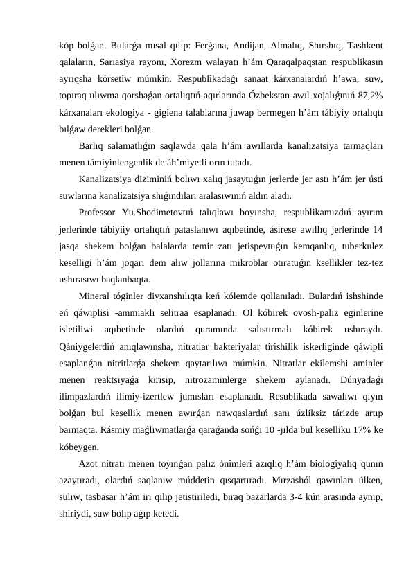 kóp bolǵan. Bularǵa mısal qılıp: Ferǵana, Andijan, Almalıq, Shırshıq, Tashkent
qalaların, Sarıasiya rayonı, Xorezm walayatı h’ám Qaraqalpaqstan respublikasın
ayrıqsha  kórsetiw  múmkin.  Respublikadaǵı  sanaat  kárxanalardıń  h’awa,  suw,
topıraq ulıwma qorshaǵan ortalıqtıń aqırlarında Ózbekstan awıl xojalıǵınıń 87,2
kárxanaları ekologiya - gigiena talablarına juwap bermegen h’ám tábiyiy ortalıqtı
bılǵaw derekleri bolǵan.
Barlıq salamatlıǵın saqlawda qala h’ám awıllarda kanalizatsiya tarmaqları
menen támiyinlengenlik de áh’miyetli orın tutadı.
Kanalizatsiya diziminiń bolıwı xalıq jasaytuǵın jerlerde jer astı h’ám jer ústi
suwlarına kanalizatsiya shıǵındıları aralasıwınıń aldın aladı.
Professor  Yu.Shodimetovtıń  talıqlawı  boyınsha,  respublikamızdıń  ayırım
jerlerinde tábiyiiy ortalıqtıń pataslanıwı aqıbetinde, ásirese awıllıq jerlerinde 14
jasqa  shekem  bolǵan balalarda  temir  zatı  jetispeytuǵın kemqanlıq,  tuberkulez
keselligi h’ám joqarı dem alıw jollarına mikroblar otıratuǵın ksellikler tez-tez
ushırasıwı baqlanbaqta.
Mineral tóginler diyxanshılıqta keń kólemde qollanıladı. Bulardıń ishshinde
eń  qáwiplisi  -ammiaklı  selitraa  esaplanadı.  Ol  kóbirek  ovosh-palız  eginlerine
isletiliwi  aqıbetinde  olardıń  quramında  salıstırmalı  kóbirek  ushıraydı.
Qániygelerdiń anıqlawınsha, nitratlar bakteriyalar tirishilik iskerliginde qáwipli
esaplanǵan nitritlarǵa shekem  qaytarılıwı múmkin. Nitratlar ekilemshi aminler
menen  reaktsiyaǵa  kirisip,  nitrozaminlerge  shekem  aylanadı.  Dúnyadaǵı
ilimpazlardıń  ilimiy-izertlew  jumısları  esaplanadı.  Resublikada  sawalıwı  qıyın
bolǵan  bul  kesellik  menen  awırǵan  nawqaslardıń  sanı  úzliksiz  tárizde  artıp
barmaqta. Rásmiy maǵlıwmatlarǵa qaraǵanda sońǵı 10 -jılda bul keselliku 17 ke
kóbeygen.
Azot nitratı menen toyınǵan palız ónimleri azıqlıq h’ám biologiyalıq qunın
azaytıradı, olardıń saqlanıw  múddetin qısqartıradı. Mırzashól  qawınları  úlken,
sulıw, tasbasar h’ám iri qılıp jetistiriledi, biraq bazarlarda 3-4 kún arasında aynıp,
shiriydi, suw bolıp aǵıp ketedi.
