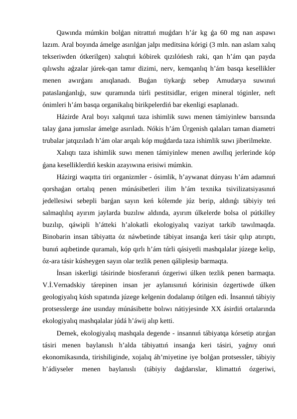 Qawında múmkin bolǵan nitrattıń muǵdarı h’ár kg  ǵa 60 mg nan aspawı
lazım. Aral boyında ámelge asırılǵan jalpı meditsina kórigi (3 mln. nan aslam xalıq
tekseriwden ótkerilgen) xalıqtıń kóbirek qızılóńesh raki, qan h’ám qan payda
qılıwshı aǵzalar júrek-qan tamır dizimi, nerv, kemqanlıq h’ám basqa kesellikler
menen  awırǵanı  anıqlanadı.  Buǵan  tiykarǵı  sebep  Amudarya  suwınıń
pataslanǵanlıǵı, suw  quramında túrli  pestitsidlar,  erigen mineral  tóginler, neft
ónimleri h’ám basqa organikalıq birikpelerdiń bar ekenligi esaplanadı.
Házirde Aral boyı xalqınıń taza ishimlik suwı menen támiyinlew barısında
talay ǵana jumıslar ámelge asırıladı. Nókis h’ám Úrgenish qalaları taman diametri
trubalar jatqızıladı h’ám olar arqalı kóp muǵdarda taza ishimlik suwı jiberilmekte.
Xalıqtı taza ishimlik suwı menen támiyinlew menen awıllıq jerlerinde kóp
ǵana keselliklerdiń keskin azayıwına erisiwi múmkin.
Házirgi waqıtta tiri organizmler - ósimlik, h’aywanat dúnyası h’ám adamnıń
qorshaǵan  ortalıq  penen  múnásibetleri  ilim  h’ám  texnika  tsivilizatsiyasınıń
jedellesiwi  sebepli  barǵan  sayın  keń  kólemde  júz  berip,  aldınǵı  tábiyiy  teń
salmaqlılıq ayırım jaylarda buzılıw aldında, ayırım úlkelerde bolsa ol pútkilley
buzılıp,  qáwipli  h’átteki  h’alokatli  ekologiyalıq  vaziyat  tarkib  tawılmaqda.
Binobarin insan tábiyatta óz náwbetinde tábiyat insanǵa keri tásir qılıp atırıptı,
bunıń aqıbetinde quramalı, kóp qırlı h’ám túrli qásiyetli mashqalalar júzege kelip,
óz-ara tásir kúsheygen sayın olar tezlik penen qáliplesip barmaqta.
İnsan iskerligi tásirinde biosferanıń ózgeriwi úlken tezlik penen barmaqta.
V.İ.Vernadskiy  tárepinen  insan  jer  aylanısınıń  kórinisin  ózgertiwde  úlken
geologiyalıq kúsh sıpatında júzege kelgenin dodalanıp ótilgen edi. İnsannıń tábiyiy
protsesslerge áne usınday múnásibette bolıwı nátiyjesinde XX ásirdiń ortalarında
ekologiyalıq mashqalalar júdá h’áwij alıp ketti.
Demek, ekologiyalıq mashqala degende - insannıń tábiyatqa kórsetip atırǵan
tásiri  menen  baylanıslı  h’alda  tábiyattıń  insanǵa  keri  tásiri,  yaǵnıy  onıń
ekonomikasında, tirishiliginde, xojalıq áh’miyetine iye bolǵan protsessler, tábiyiy
h’ádiyseler  menen  baylanıslı  (tábiyiy  daǵdarıslar,  klimattıń  ózgeriwi,
