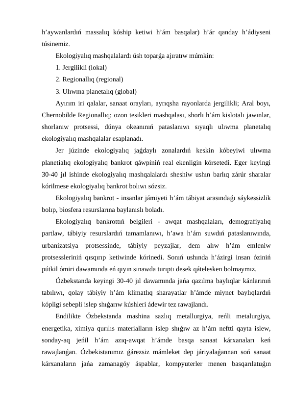h’aywanlardıń  massalıq  kóship  ketiwi  h’ám  basqalar)  h’ár  qanday  h’ádiyseni
túsinemiz.
Ekologiyalıq mashqalalardı úsh toparǵa ajıratıw múmkin:
1. Jergilikli (lokal)
2. Regionallıq (regional)
3. Ulıwma planetalıq (global)
Ayırım iri qalalar, sanaat orayları, ayrıqsha rayonlarda jergilikli; Aral boyı,
Chernobilde Regionallıq; ozon tesikleri mashqalası, shorlı h’ám kislotalı jawınlar,
shorlanıw  protsessi,  dúnya  okeanınıń  pataslanıwı  sıyaqlı  ulıwma  planetalıq
ekologiyalıq mashqalalar esaplanadı.
Jer  júzinde  ekologiyalıq  jaǵdaylı  zonalardıń  keskin  kóbeyiwi  ulıwma
planetialıq ekologiyalıq bankrot qáwpiniń real ekenligin kórsetedi. Eger keyingi
30-40 jıl ishinde ekologiyalıq mashqalalardı sheshiw ushın barlıq zárúr sharalar
kórilmese ekologiyalıq bankrot bolıwı sózsiz.
Ekologiyalıq bankrot - insanlar jámiyeti h’ám tábiyat arasındaǵı sáykessizlik
bolıp, biosfera resurslarına baylanıslı boladı.
Ekologiyalıq  bankrottıń  belgileri  -  awqat  mashqalaları,  demografiyalıq
partlaw, tábiyiy resurslardıń tamamlanıwı, h’awa h’ám suwdıń pataslanıwında,
urbanizatsiya  protsessinde,  tábiyiy  peyzajlar,  dem  alıw  h’ám  emleniw
protsessleriniń qısqırıp ketiwinde kórinedi. Sonıń ushında h’ázirgi insan óziniń
pútkil ómiri dawamında eń qıyın sınawda turıptı desek qátelesken bolmaymız.
Ózbekstanda keyingi 30-40 jıl dawamında jańa qazılma baylıqlar kánlarınıń
tabılıwı, qolay tábiyiy h’ám  klimatlıq sharayatlar  h’ámde miynet  baylıqlardıń
kópligi sebepli islep shıǵarıw kúshleri ádewir tez rawajlandı.
Endilikte  Ózbekstanda  mashina  sazlıq  metallurgiya,  reńli  metalurgiya,
energetika, ximiya qurılıs materialların islep shıǵıw az h’ám neftti qayta islew,
sonday-aq  jeńil  h’ám  azıq-awqat  h’ámde  basqa  sanaat  kárxanaları  keń
rawajlanǵan. Ózbekistanımız  ǵárezsiz mámleket dep járiyalaǵannan soń sanaat
kárxanaların  jańa  zamanagóy  áspablar,  kompyuterler  menen  basqarılatuǵın
