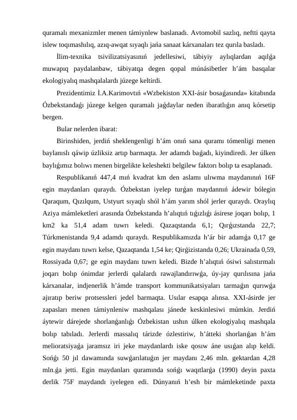quramalı mexanizmler menen támiynlew baslanadı. Avtomobil sazlıq, neftti qayta
islew toqımashılıq, azıq-awqat sıyaqlı jańa sanaat kárxanaları tez qurıla basladı.
İlim-texnika  tsivilizatsiyasınıń  jedellesiwi,  tábiyiy  aylıqlardan  aqılǵa
muwapıq  paydalanbaw,  tábiyatqa  degen  qopal  múnásibetler  h’ám  basqalar
ekologiyalıq mashqalalardı júzege keltirdi.
Prezidentimiz İ.A.Karimovtıń «Wzbekiston XXI-ásir bosaǵasında» kitabında
Ózbekstandaǵı júzege kelgen quramalı jaǵdaylar neden ibaratlıǵın anıq kórsetip
bergen.
Bular nelerden ibarat:
Birinshiden, jerdiń sheklengenligi h’ám onıń sana quramı tómenligi menen
baylanıslı qáwip úzliksiz artıp barmaqta. Jer adamdı baǵadı, kiyindiredi. Jer úlken
baylıǵımız bolıwı menen birgelikte keleshekti belgilew faktorı bolıp ta esaplanadı. 
Respublikanıń 447,4 mıń kvadrat km den aslamı ulıwma maydanınıń 16F
egin maydanları  quraydı.  Ózbekstan  iyelep  turǵan maydannıń  ádewir  bólegin
Qaraqum, Qızılqum, Ustyurt sıyaqlı shól h’ám yarım shól jerler quraydı. Oraylıq
Aziya mámleketleri arasında Ózbekstanda h’alıqtıń tıǵızlıǵı ásirese joqarı bolıp, 1
km2  ka  51,4  adam  tuwrı  keledi.  Qazaqstanda  6,1;  Qırǵızstanda  22,7;
Túrkmenistanda 9,4 adamdı quraydı. Respublikamızda h’ár bir adamǵa 0,17 ge
egin maydanı tuwrı kelse, Qazaqtanda 1,54 ke; Qirǵizistanda 0,26; Ukrainada 0,59,
Rossiyada 0,67; ge egin maydanı tuwrı keledi. Bizde h’alıqtıń ósiwi salıstırmalı
joqarı  bolıp  ónimdar  jerlerdi  qalalardı  rawajlandırıwǵa,  úy-jay  qurılısına  jańa
kárxanalar, indjenerlik h’ámde transport  kommunikatsiyaları  tarmaǵın qurıwǵa
ajıratıp beriw protsessleri jedel barmaqta. Usılar esapqa alınsa. XXI-ásirde jer
zapasları  menen  támiynleniw  mashqalası  jánede  keskinlesiwi  múmkin.  Jerdiń
áytewir dárejede shorlanǵanlıǵı Ózbekistan ushın úlken ekologiyalıq mashqala
bolıp  tabıladı.  Jerlerdi  massalıq  tárizde  ózlestiriw,  h’átteki  shorlanǵan  h’ám
melioratsiyaǵa jaramsız iri jeke maydanlardı iske qosıw áne usıǵan alıp keldi.
Sońǵı 50 jıl dawamında suwǵarılatuǵın jer maydanı 2,46 mln. gektardan 4,28
mln.ǵa jetti. Egin maydanları quramında sońǵı waqıtlarǵa (1990) deyin paxta
derlik  75F  maydandı  iyelegen  edi.  Dúnyanıń  h’esh  bir  mámleketinde  paxta
