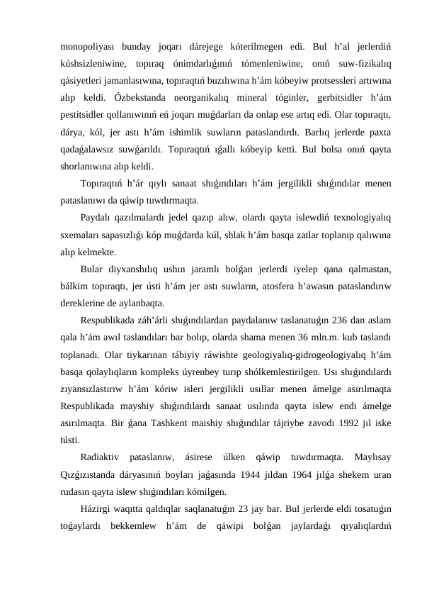monopoliyası  bunday  joqarı  dárejege  kóterilmegen  edi.  Bul  h’al  jerlerdiń
kúshsizleniwine,  topıraq  ónimdarlıǵınıń  tómenleniwine,  onıń  suw-fizikalıq
qásiyetleri jamanlasıwına, topıraqtıń buzılıwına h’ám kóbeyiw protsessleri artıwına
alıp  keldi.  Ózbekstanda  neorganikalıq  mineral  tóginler,  gerbitsidler  h’ám
pestitsidler qollanıwınıń eń joqarı muǵdarları da onlap ese artıq edi. Olar topıraqtı,
dárya, kól, jer astı h’ám ishimlik suwların pataslandırdı. Barlıq jerlerde paxta
qadaǵalawsız suwǵarıldı. Topıraqtıń ıǵallı kóbeyip ketti. Bul bolsa onıń qayta
shorlanıwına alıp keldi.
Topıraqtıń h’ár qıylı sanaat shıǵındıları h’ám jergilikli shıǵındılar menen
pataslanıwı da qáwip tuwdırmaqta.
Paydalı qazılmalardı jedel qazıp alıw, olardı qayta islewdiń texnologiyalıq
sxemaları sapasızlıǵı kóp muǵdarda kúl, shlak h’ám basqa zatlar toplanıp qalıwına
alıp kelmekte.
Bular  diyxanshılıq  ushın  jaramlı  bolǵan  jerlerdi  iyelep  qana  qalmastan,
bálkim topıraqtı, jer ústi h’ám jer astı suwların, atosfera h’awasın pataslandırıw
dereklerine de aylanbaqta.
Respublikada záh’árli shıǵındılardan paydalanıw taslanatuǵın 236 dan aslam
qala h’ám awıl taslandıları bar bolıp, olarda shama menen 36 mln.m. kub taslandı
toplanadı. Olar tiykarınan tábiyiy ráwishte geologiyalıq-gidrogeologiyalıq h’ám
basqa qolaylıqların kompleks úyrenbey turıp shólkemlestirilgen. Usı shıǵındılardı
zıyansızlastırıw  h’ám  kóriw  isleri  jergilikli  usıllar  menen  ámelge  asırılmaqta
Respublikada  mayshiy  shıǵındılardı  sanaat  usılında  qayta  islew  endi  ámelge
asırılmaqta. Bir  ǵana Tashkent maishiy shıǵındılar tájriybe zavodı 1992 jıl iske
tústi.
Radiaktiv  pataslanıw,  ásirese  úlken  qáwip  tuwdırmaqta.  Maylısay
Qızǵızıstanda dáryasınıń boyları jaǵasında 1944 jıldan 1964 jılǵa shekem uran
rudasın qayta islew shıǵındıları kómilgen.
Házirgi waqıtta qaldıqlar saqlanatuǵın 23 jay bar. Bul jerlerde eldi tosatuǵın
toǵaylardı  bekkemlew  h’ám  de  qáwipi  bolǵan  jaylardaǵı  qıyalıqlardıń

