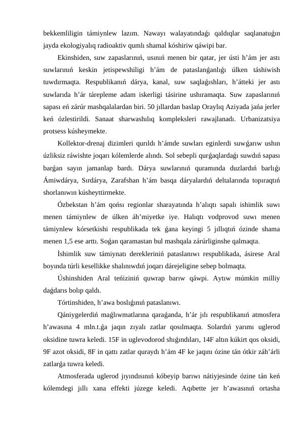 bekkemliligin  támiynlew  lazım.  Nawayı  walayatındaǵı  qaldıqlar  saqlanatuǵın
jayda ekologiyalıq radioaktiv qumlı shamal kóshiriw qáwipi bar.
Ekinshiden, suw zapaslarınıń, usınıń menen bir qatar, jer ústi h’ám jer astı
suwlarınıń  keskin  jetispewshiligi  h’ám  de  pataslanǵanlıǵı  úlken  táshiwish
tuwdırmaqta.  Respublikanıń  dárya,  kanal,  suw  saqlaǵıshları,  h’átteki  jer  astı
suwlarıda h’ár tárepleme adam iskerligi tásirine ushıramaqta. Suw zapaslarınıń
sapası eń zárúr mashqalalardan biri. 50 jıllardan baslap Oraylıq Aziyada jańa jerler
keń  ózlestirildi.  Sanaat  sharwashılıq  kompleksleri  rawajlanadı.  Urbanizatsiya
protsess kúsheymekte.
Kollektor-drenaj dizimleri qurıldı h’ámde suwları eginlerdi suwǵarıw ushın
úzliksiz ráwishte joqarı kólemlerde alındı. Sol sebepli qurǵaqlardaǵı suwdıń sapası
barǵan  sayın  jamanlap  bardı.  Dárya  suwlarınıń  quramında  duzlardıń  barlıǵı
Ámiwdárya, Sırdárya, Zarafshan h’ám basqa dáryalardıń deltalarında topıraqtıń
shorlanıwın kúsheyttirmekte.
Ózbekstan h’ám qońsı regionlar sharayatında h’alıqtı sapalı ishimlik suwı
menen  támiynlew  de  úlken  áh’miyetke  iye.  Halıqtı  vodprovod  suwı  menen
támiynlew kórsetkishi  respublikada tek  ǵana keyingi  5 jıllıqtıń ózinde shama
menen 1,5 ese arttı. Soǵan qaramastan bul mashqala zárúrliginshe qalmaqta.
İshimlik suw támiynatı derekleriniń pataslanıwı respublikada, ásirese Aral
boyında túrli kesellikke shalınıwdıń joqarı dárejeligine sebep bolmaqta.
Úshinshiden  Aral  teńiziniń  quwrap  barıw  qáwpi.  Aytıw  múmkin  milliy
daǵdarıs bolıp qaldı.
Tórtinshiden, h’awa boslıǵınıń pataslanıwı.
Qániygelerdiń maǵlıwmatlarına qaraǵanda, h’ár jılı respublikanıń atmosfera
h’awasına  4  mln.t.ǵa  jaqın  zıyalı  zatlar  qosılmaqta.  Solardıń  yarımı  uglerod
oksidine tuwra keledi. 15F in uglevodorod shıǵındıları, 14F altın kúkirt qos oksidi,
9F azot oksidi, 8F in qattı zatlar quraydı h’ám 4F ke jaqını ózine tán ótkir záh’árli
zatlarǵa tuwra keledi.
Atmosferada uglerod jıyındısınıń kóbeyip barıwı nátiyjesinde ózine tán keń
kólemdegi  jıllı  xana  effekti  júzege  keledi.  Aqıbette  jer  h’awasınıń  ortasha
