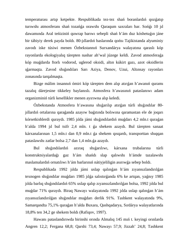 temperaturası  artıp  ketpekte.  Respublikada  tez-tez  shań  boranlardıń  qozǵatıp
turıwshı atmosferanı shań tozańǵa orawshı Qaraqum saxraları bar. Sońǵı 10 jıl
dawamında Aral teńiziniń quwrap barıwı sebepli shań h’ám duz kóshetuǵın jáne
bir tábiyiy derek payda boldı. 80-jıllardıń baslarında qońsı Tajikistanda alyuminiy
zavodı  iske  túsiwi  menen  Ózbekstannıń  Surxandárya  walayatına  qaraslı  kóp
rayonlarda ekologiyalıq tárepten nashar ah’wal júzege keldi. Zavod atmosferaǵa
kóp muǵdarda ftorlı vodorod, uglerod oksidi, altın kúkirt gazı, azot oksidlerin
ıǵarmaqta.  Zavod  shıǵındıları  Sarı  Aziya,  Denov,  Uzui,  Altınsay  rayonları
zonasında tarqalmaqta. 
Bizge málim insannıń ómiri kóp tárepten dem alıp atırǵan h’awanıń quramı
tazalıq  dárejesine  tikkeley  baylanıslı.  Atmosfera  h’awasınıń  pataslanıwı  adam
organizminiń túrli kesellikler menen ayırıwna alıp keledi.
Ózbekstanda  Atmosfera  h’awasına  shıǵarılıp  atırǵan  túrli  shıǵındılar  80-
jıllardıń ortalarına qaraǵanda azayıw baǵıtında bolıwına qaramastan ele de joqarı
kórsetkishlerdi quraydı. 1985 jılda jámi shıǵındılardıń muǵdarı 4,2 mln.t quraǵan
h’alda  1994  jıl  bul  tsifr  2,4  mln.  t  ǵa  shekem  azaydı.  Bul  tárepten  sanaat
kárxanalarınan 1,5 mln.t dan 0,9 mln.t  ǵa shekem qısqardı, transporttan shıqqan
pataslawshı zatlar bolsa 2,7 dan 1,4 mln.ǵa azaydı.
Bul  shıǵındılardıń  azıraq  shıǵarılıwı,  kárxana  trubalarına  túrli
konstruktsiyalardaǵı  gaz  h’ám  shańdı  slap  qalıwshı  h’ámde  tazalawshı
maslamalardıń ornatılıwı h’ám barlarınıń nátiyjeliligin asırıwǵa sebep boldı.
Respublikada  1992  jılda  jámi  uslap  qalınǵan  h’ám  zıyansızlandırılǵan
texnogen shıǵındılar muǵdarı 1985 jılǵa salıstırǵanda 6% ke artqan, yaǵnıy 1985
jılda barlıq shıǵındılardıń 65% uslap qalıp zıyansızlandırılǵan bolsa, 1992 jılda bul
muǵdar 71% quraydı. Biraq Nawayı walayatında 1992 jılda uslap qalınǵan h’ám
zıyansızlandırılǵan shıǵındılar muǵdarı derlik 91%. Tashkent walayatında 9%,
Samarqandta 75,1% quraǵan h’alda Buxara, Qashqadarya, Sırdárya walayatlarında
18,8% ten 34,2 ge shekem boldı (Rafiqov, 1997).
Hawanı pataslandırıwda birinshi orında Almalıq 145 mıń t. keyingi orınlarda
Angren 12,2; Fergana 68,8; Qarshi 73,4; Nawayı 57,9; Jizzah’ 24,8; Tashkent
