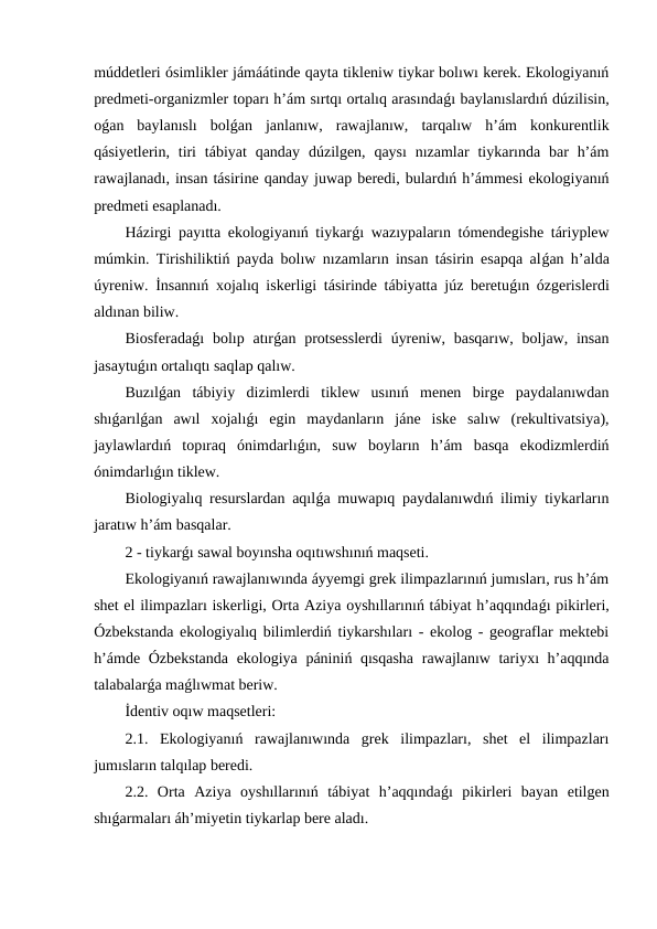 múddetleri ósimlikler jámáátinde qayta tikleniw tiykar bolıwı kerek. Ekologiyanıń
predmeti-organizmler toparı h’ám sırtqı ortalıq arasındaǵı baylanıslardıń dúzilisin,
oǵan  baylanıslı  bolǵan  janlanıw,  rawajlanıw,  tarqalıw  h’ám  konkurentlik
qásiyetlerin,  tiri  tábiyat  qanday  dúzilgen, qaysı  nızamlar  tiykarında  bar  h’ám
rawajlanadı, insan tásirine qanday juwap beredi, bulardıń h’ámmesi ekologiyanıń
predmeti esaplanadı.
Házirgi payıtta ekologiyanıń tiykarǵı wazıypaların tómendegishe táriyplew
múmkin. Tirishiliktiń payda bolıw nızamların insan tásirin esapqa alǵan h’alda
úyreniw. İnsannıń xojalıq iskerligi tásirinde tábiyatta júz beretuǵın ózgerislerdi
aldınan biliw.
Biosferadaǵı  bolıp atırǵan protsesslerdi  úyreniw,  basqarıw,  boljaw, insan
jasaytuǵın ortalıqtı saqlap qalıw.
Buzılǵan  tábiyiy  dizimlerdi  tiklew  usınıń  menen  birge  paydalanıwdan
shıǵarılǵan  awıl  xojalıǵı  egin  maydanların  jáne  iske  salıw  (rekultivatsiya),
jaylawlardıń  topıraq  ónimdarlıǵın,  suw  boyların  h’ám  basqa  ekodizmlerdiń
ónimdarlıǵın tiklew.
Biologiyalıq resurslardan aqılǵa muwapıq paydalanıwdıń ilimiy tiykarların
jaratıw h’ám basqalar.
2 - tiykarǵı sawal boyınsha oqıtıwshınıń maqseti.
Ekologiyanıń rawajlanıwında áyyemgi grek ilimpazlarınıń jumısları, rus h’ám
shet el ilimpazları iskerligi, Orta Aziya oyshıllarınıń tábiyat h’aqqındaǵı pikirleri,
Ózbekstanda ekologiyalıq bilimlerdiń tiykarshıları - ekolog - geograflar mektebi
h’ámde Ózbekstanda ekologiya pániniń qısqasha  rawajlanıw tariyxı h’aqqında
talabalarǵa maǵlıwmat beriw.
İdentiv oqıw maqsetleri:
2.1.  Ekologiyanıń  rawajlanıwında  grek  ilimpazları,  shet  el  ilimpazları
jumısların talqılap beredi.
2.2.  Orta  Aziya  oyshıllarınıń  tábiyat  h’aqqındaǵı  pikirleri  bayan  etilgen
shıǵarmaları áh’miyetin tiykarlap bere aladı.
