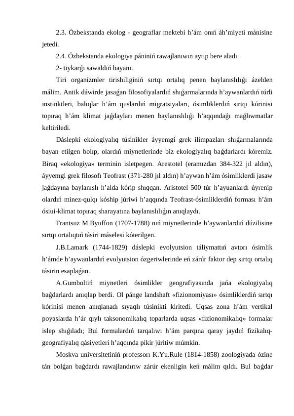 2.3. Ózbekstanda ekolog - geograflar mektebi h’ám onıń áh’miyeti mánisine
jetedi.
2.4. Ózbekstanda ekologiya pániniń rawajlanıwın aytıp bere aladı.
2- tiykarǵı sawaldıń bayanı.
Tiri  organizmler  tirishiliginiń  sırtqı  ortalıq  penen  baylanıslılıǵı  ázelden
málim. Antik dáwirde jasaǵan filosofiyalardıń shıǵarmalarında h’aywanlardıń túrli
instinktleri, balıqlar h’ám quslardıń migratsiyaları, ósimliklerdiń sırtqı kórinisi
topıraq h’ám klimat jaǵdayları menen baylanıslılıǵı h’aqqındaǵı maǵlıwmatlar
keltiriledi.
Dáslepki ekologiyalıq túsinikler áyyemgi grek ilimpazları shıǵarmalarında
bayan etilgen bolıp, olardıń miynetlerinde biz ekologiyalıq baǵdarlardı kóremiz.
Biraq «ekologiya» terminin isletpegen. Arestotel (eramızdan 384-322 jıl aldın),
áyyemgi grek filosofı Teofrast (371-280 jıl aldın) h’aywan h’ám ósimliklerdi jasaw
jaǵdayına baylanıslı h’alda kórip shıqqan. Aristotel 500 túr h’ayuanlardı úyrenip
olardıń minez-qulqı kóship júriwi h’aqqında Teofrast-ósimliklerdiń forması h’ám
ósiui-klimat topıraq sharayatına baylanıslılıǵın anıqlaydı.
Frantsuz M.Byuffon (1707-1788) nıń miynetlerinde h’aywanlardıń dúzilisine
sırtqı ortalıqtıń tásiri máselesi kóterilgen.
J.B.Lamark  (1744-1829)  dáslepki  evolyutsion  táliymattıń  avtorı  ósimlik
h’ámde h’aywanlardıń evolyutsion ózgeriwlerinde eń zárúr faktor dep sırtqı ortalıq
tásirin esaplaǵan.
A.Gumboltiń  miynetleri  ósimlikler  geografiyasında  jańa  ekologiyalıq
baǵdarlardı anıqlap berdi. Ol pánge landshaft «fizionomiyası» ósimliklerdiń sırtqı
kórinisi  menen anıqlanadı  sıyaqlı  túsinikti  kiritedi.  Uqsas  zona h’ám  vertikal
poyaslarda h’ár qıylı taksonomikalıq toparlarda uqsas «fizionomikalıq» formalar
islep shıǵıladı; Bul formalardıń tarqalıwı h’ám parqına qaray jaydıń fizikalıq-
geografiyalıq qásiyetleri h’aqqında pikir júritiw múmkin.
Moskva universitetiniń professorı K.Yu.Rule (1814-1858) zoologiyada ózine
tán bolǵan baǵdardı rawajlandırıw zárúr ekenligin keń málim qıldı. Bul baǵdar
