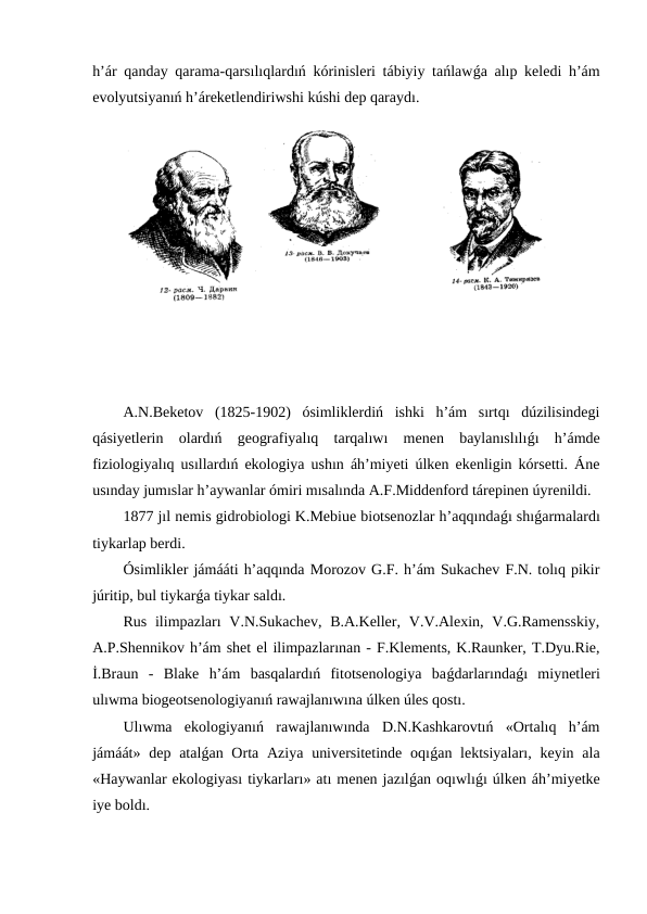 h’ár qanday qarama-qarsılıqlardıń kórinisleri tábiyiy tańlawǵa alıp keledi h’ám
evolyutsiyanıń h’áreketlendiriwshi kúshi dep qaraydı.
A.N.Beketov  (1825-1902)  ósimliklerdiń  ishki  h’ám  sırtqı  dúzilisindegi
qásiyetlerin  olardıń  geografiyalıq  tarqalıwı  menen  baylanıslılıǵı  h’ámde
fiziologiyalıq usıllardıń ekologiya ushın áh’miyeti úlken ekenligin kórsetti. Áne
usınday jumıslar h’aywanlar ómiri mısalında A.F.Middenford tárepinen úyrenildi.
1877 jıl nemis gidrobiologi K.Mebiue biotsenozlar h’aqqındaǵı shıǵarmalardı
tiykarlap berdi.
Ósimlikler jámááti h’aqqında Morozov G.F. h’ám Sukachev F.N. tolıq pikir
júritip, bul tiykarǵa tiykar saldı.
Rus  ilimpazları  V.N.Sukachev,  B.A.Keller,  V.V.Alexin, V.G.Ramensskiy,
A.P.Shennikov h’ám shet el ilimpazlarınan - F.Klements, K.Raunker, T.Dyu.Rie,
İ.Braun  -  Blake  h’ám  basqalardıń  fitotsenologiya  baǵdarlarındaǵı  miynetleri
ulıwma biogeotsenologiyanıń rawajlanıwına úlken úles qostı.
Ulıwma  ekologiyanıń  rawajlanıwında  D.N.Kashkarovtıń  «Ortalıq  h’ám
jámáát» dep atalǵan Orta Aziya universitetinde  oqıǵan lektsiyaları,  keyin ala
«Haywanlar ekologiyası tiykarları» atı menen jazılǵan oqıwlıǵı úlken áh’miyetke
iye boldı.
