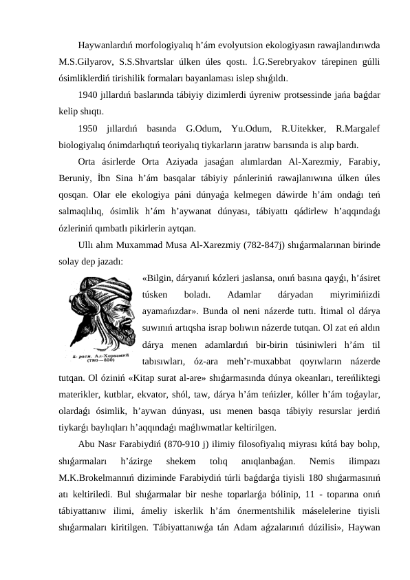 Haywanlardıń morfologiyalıq h’ám evolyutsion ekologiyasın rawajlandırıwda
M.S.Gilyarov, S.S.Shvartslar  úlken úles qostı. İ.G.Serebryakov tárepinen gúlli
ósimliklerdiń tirishilik formaları bayanlaması islep shıǵıldı.
1940 jıllardıń baslarında tábiyiy dizimlerdi úyreniw protsessinde jańa baǵdar
kelip shıqtı.
1950  jıllardıń  basında  G.Odum,  Yu.Odum,  R.Uitekker,  R.Margalef
biologiyalıq ónimdarlıqtıń teoriyalıq tiykarların jaratıw barısında is alıp bardı. 
Orta  ásirlerde  Orta  Aziyada  jasaǵan  alımlardan  Al-Xarezmiy,  Farabiy,
Beruniy,  İbn  Sina  h’ám  basqalar  tábiyiy  pánleriniń  rawajlanıwına  úlken  úles
qosqan. Olar ele ekologiya páni dúnyaǵa kelmegen dáwirde h’ám ondaǵı teń
salmaqlılıq,  ósimlik  h’ám  h’aywanat  dúnyası,  tábiyattı  qádirlew  h’aqqındaǵı
ózleriniń qımbatlı pikirlerin aytqan.
Ullı alım Muxammad Musa Al-Xarezmiy (782-847j) shıǵarmalarınan birinde
solay dep jazadı: 
«Bilgin, dáryanıń kózleri jaslansa, onıń basına qayǵı, h’ásiret
túsken  boladı.  Adamlar  dáryadan  miyrimińizdi
ayamańızdar». Bunda ol neni názerde tuttı. İtimal ol dárya
suwınıń artıqsha israp bolıwın názerde tutqan. Ol zat eń aldın
dárya  menen  adamlardıń  bir-birin  túsiniwleri  h’ám  til
tabısıwları,  óz-ara  meh’r-muxabbat  qoyıwların  názerde
tutqan. Ol óziniń «Kitap surat al-are» shıǵarmasında dúnya okeanları, tereńliktegi
materikler, kutblar, ekvator, shól, taw, dárya h’ám teńizler, kóller h’ám toǵaylar,
olardaǵı  ósimlik,  h’aywan  dúnyası,  usı  menen  basqa  tábiyiy  resurslar  jerdiń
tiykarǵı baylıqları h’aqqındaǵı maǵlıwmatlar keltirilgen.
Abu Nasr Farabiydiń (870-910 j) ilimiy filosofiyalıq miyrası kútá bay bolıp,
shıǵarmaları  h’ázirge  shekem  tolıq  anıqlanbaǵan.  Nemis  ilimpazı
M.K.Brokelmannıń diziminde Farabiydiń túrli baǵdarǵa tiyisli 180 shıǵarmasınıń
atı keltiriledi. Bul shıǵarmalar bir neshe toparlarǵa bólinip, 11 - toparına onıń
tábiyattanıw  ilimi,  ámeliy  iskerlik  h’ám  ónermentshilik  máselelerine  tiyisli
shıǵarmaları kiritilgen. Tábiyattanıwǵa tán Adam aǵzalarınıń dúzilisi», Haywan

