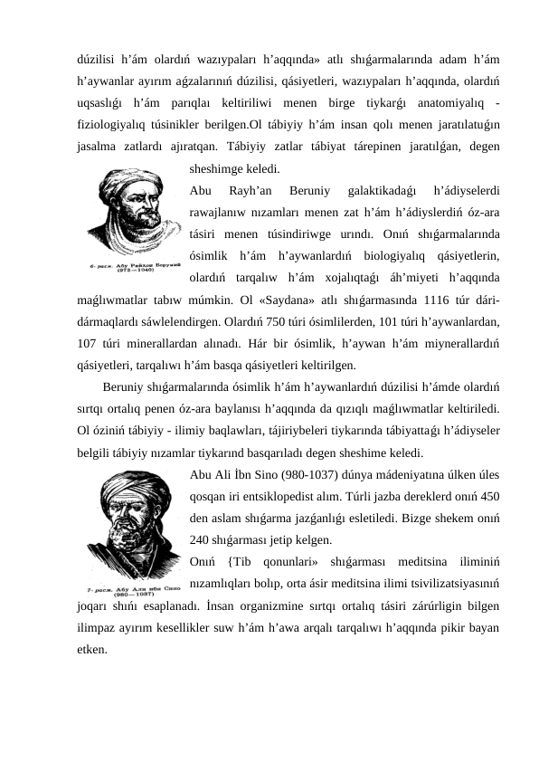 dúzilisi  h’ám  olardıń  wazıypaları  h’aqqında»  atlı  shıǵarmalarında  adam  h’ám
h’aywanlar ayırım aǵzalarınıń dúzilisi, qásiyetleri, wazıypaları h’aqqında, olardıń
uqsaslıǵı  h’ám  parıqlaı  keltiriliwi  menen  birge  tiykarǵı  anatomiyalıq  -
fiziologiyalıq túsinikler berilgen.Ol tábiyiy h’ám insan qolı menen jaratılatuǵın
jasalma  zatlardı  ajıratqan.  Tábiyiy  zatlar  tábiyat  tárepinen  jaratılǵan,  degen
sheshimge keledi.
Abu  Rayh’an  Beruniy  galaktikadaǵı  h’ádiyselerdi
rawajlanıw nızamları menen zat h’ám h’ádiyslerdiń óz-ara
tásiri  menen  túsindiriwge  urındı.  Onıń  shıǵarmalarında
ósimlik  h’ám  h’aywanlardıń  biologiyalıq  qásiyetlerin,
olardıń  tarqalıw  h’ám  xojalıqtaǵı  áh’miyeti  h’aqqında
maǵlıwmatlar tabıw múmkin. Ol «Saydana» atlı shıǵarmasında 1116 túr dári-
dármaqlardı sáwlelendirgen. Olardıń 750 túri ósimlilerden, 101 túri h’aywanlardan,
107 túri minerallardan alınadı. Hár bir ósimlik, h’aywan h’ám miynerallardıń
qásiyetleri, tarqalıwı h’ám basqa qásiyetleri keltirilgen.
Beruniy shıǵarmalarında ósimlik h’ám h’aywanlardıń dúzilisi h’ámde olardıń
sırtqı ortalıq penen óz-ara baylanısı h’aqqında da qızıqlı maǵlıwmatlar keltiriledi.
Ol óziniń tábiyiy - ilimiy baqlawları, tájiriybeleri tiykarında tábiyattaǵı h’ádiyseler
belgili tábiyiy nızamlar tiykarınd basqarıladı degen sheshime keledi.
Abu Ali İbn Sino (980-1037) dúnya mádeniyatına úlken úles
qosqan iri entsiklopedist alım. Túrli jazba dereklerd onıń 450
den aslam shıǵarma jazǵanlıǵı esletiledi. Bizge shekem onıń
240 shıǵarması jetip kelgen.
Onıń  {Tib  qonunlari»  shıǵarması  meditsina  iliminiń
nızamlıqları bolıp, orta ásir meditsina ilimi tsivilizatsiyasınıń
joqarı shıńı esaplanadı. İnsan organizmine sırtqı ortalıq tásiri zárúrligin bilgen
ilimpaz ayırım kesellikler suw h’ám h’awa arqalı tarqalıwı h’aqqında pikir bayan
etken.
