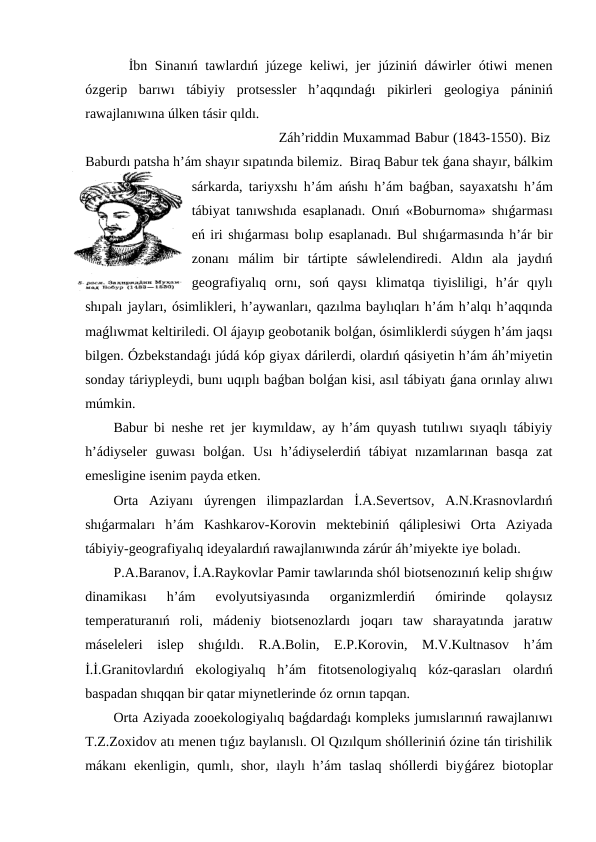   İbn Sinanıń tawlardıń júzege keliwi, jer  júziniń dáwirler  ótiwi  menen
ózgerip  barıwı  tábiyiy  protsessler  h’aqqındaǵı  pikirleri  geologiya  pániniń
rawajlanıwına úlken tásir qıldı.
                                       Záh’riddin Muxammad Babur (1843-1550). Biz
Baburdı patsha h’ám shayır sıpatında bilemiz.  Biraq Babur tek ǵana shayır, bálkim
sárkarda, tariyxshı h’ám ańshı h’ám baǵban, sayaxatshı h’ám
tábiyat tanıwshıda esaplanadı. Onıń «Boburnoma» shıǵarması
eń iri shıǵarması bolıp esaplanadı. Bul shıǵarmasında h’ár bir
zonanı  málim  bir  tártipte  sáwlelendiredi.  Aldın  ala  jaydıń
geografiyalıq  ornı,  soń  qaysı  klimatqa  tiyisliligi,  h’ár  qıylı
shıpalı jayları, ósimlikleri, h’aywanları, qazılma baylıqları h’ám h’alqı h’aqqında
maǵlıwmat keltiriledi. Ol ájayıp geobotanik bolǵan, ósimliklerdi súygen h’ám jaqsı
bilgen. Ózbekstandaǵı júdá kóp giyax dárilerdi, olardıń qásiyetin h’ám áh’miyetin
sonday táriypleydi, bunı uqıplı baǵban bolǵan kisi, asıl tábiyatı ǵana orınlay alıwı
múmkin.
Babur bi neshe ret jer kıymıldaw, ay h’ám quyash tutılıwı sıyaqlı tábiyiy
h’ádiyseler  guwası  bolǵan.  Usı  h’ádiyselerdiń  tábiyat  nızamlarınan  basqa  zat
emesligine isenim payda etken.
Orta  Aziyanı  úyrengen  ilimpazlardan  İ.A.Severtsov,  A.N.Krasnovlardıń
shıǵarmaları  h’ám  Kashkarov-Korovin  mektebiniń  qáliplesiwi  Orta  Aziyada
tábiyiy-geografiyalıq ideyalardıń rawajlanıwında zárúr áh’miyekte iye boladı.
P.A.Baranov, İ.A.Raykovlar Pamir tawlarında shól biotsenozınıń kelip shıǵıw
dinamikası  h’ám  evolyutsiyasında  organizmlerdiń  ómirinde  qolaysız
temperaturanıń  roli,  mádeniy  biotsenozlardı  joqarı  taw  sharayatında  jaratıw
máseleleri  islep  shıǵıldı.  R.A.Bolin,  E.P.Korovin,  M.V.Kultnasov  h’ám
İ.İ.Granitovlardıń  ekologiyalıq  h’ám  fitotsenologiyalıq  kóz-qarasları  olardıń
baspadan shıqqan bir qatar miynetlerinde óz ornın tapqan.
Orta Aziyada zooekologiyalıq baǵdardaǵı kompleks jumıslarınıń rawajlanıwı
T.Z.Zoxidov atı menen tıǵız baylanıslı. Ol Qızılqum shólleriniń ózine tán tirishilik
mákanı ekenligin, qumlı, shor, ılaylı h’ám taslaq  shóllerdi biyǵárez biotoplar
