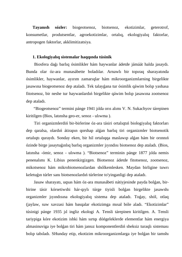 Tayanısh  sózler: 
biogeotsenoz,  biotsenoz,  ekotizimlar,  geterotrof,
konsumetlar,  produtsentlar,  agroekotizimlar,  ortalıq,  ekologiyalıq  faktorlar,
antropogen faktorlar, akklimitizatsiya.
1. Ekologiyalıq sistemalar haqqında túsinik
 Biosfera daǵı barlıq ósimlikler hám haywanlar ádetde jámáát halda jasaydı.
Bunda  olar  óz-ara  munasábette  boladılar.  Arnawlı  bir  topıraq  sharayatında
ósimlikler, haywanlar, ayırım zamarıqlar hám mikroorganizmlarning birgelikte
jasawına biogeotsenoz dep ataladı. Tek talayǵana tur ósimlik qáwim bolıp yashasa
fitotsenoz, bir neshe tur haywanlardıń birgelikte qáwim bolıp jasawına zootsenoz
dep ataladı.
 “Biogeotsenoz” termini pánge 1941 jılda orıs alımı V. N. Sukachyov tárepinen
kiritilgen (Bios, latınsha geo-er, senoz - ulıwma ).
 Tiri organizmlerdiń bir-birlerine óz-ara tásiri ortalıqtıń biologiyalıq faktorları
dep qaralsa, olardıń átirapın qorshap alǵan barlıq tiri  organizmler biotsenotik
ortalıqtı quraydı. Sonday eken, bir hil ortalıqqa maslawıp alǵan hám bir orınnıń
ózinde birge jasaytuǵınlıq barlıq organizmler jıyındısı biotsenoz dep ataladı. (Bios,
latınsha -ómir, senoz - ulıwma ). “Biotsenoz” terminin pánge 1877 jılda nemis
penenalımı  K.  Libius  penenkirgizgen.  Biotsenoz  ádetde  fitotsenoz,  zootsenoz,
mikotsenoz  hám  mikrobiotsenozlardan  shólkemlesken.  Maydan  birligine  tuwrı
keletuǵın túrler sanı biotsenozlardıń túrlerine to'yinganligi dep ataladı.
 Jasaw sharayatı, uqsas hám óz-ara munasábeti nátiyjesinde payda bolǵan, bir-
birine  tásir  kórsetiwshi  hár-qıylı  túrge  tiyisli  bolǵan  birgelikte  jasawshı
organizmler  jıyındısına  ekologiyalıq  sistema  dep  ataladı.  Toǵay,  shól,  otlaq
(jaylaw, suw xavzasi hám basqalar ekotizimga mısal bóle aladı. “Ekotizimlar”
túsinigi pánge 1935 jıl ingliz ekologi A. Tensli tárepinen kiritilgen. A. Tensli
tariypiga kóre ekotizim ishki hám sırtqı dóńgeleklerde elementlar hám energiya
almasinuviga iye bolǵan tiri hám jansız komponentlerdiń sheksiz turaqlı sisteması
bolıp tabıladı. SHunday etip, ekotizim mikroorganizmlarga iye bolǵan bir tamshı
