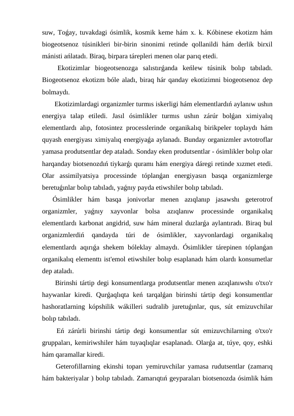 suw, Toǵay, tuvakdagi ósimlik, kosmik keme hám x. k. Kóbinese ekotizm hám
biogeotsenoz  túsinikleri  bir-birin sinonimi  retinde qollanildi  hám  derlik birxil
mánisti ańlatadı. Biraq, birpara tárepleri menen olar parıq etedi.
 Ekotizimlar  biogeotsenozga  salıstırǵanda  keńlew  túsinik  bolıp  tabıladı.
Biogeotsenoz ekotizm bóle aladı, biraq hár qanday ekotizimni biogeotsenoz dep
bolmaydı.
 Ekotizimlardagi organizmler turmıs iskerligi hám elementlardıń aylanıw ushın
energiya  talap  etiledi.  Jasıl  ósimlikler  turmıs  ushın  zárúr  bolǵan  ximiyalıq
elementlardı alıp, fotosintez processlerinde organikalıq birikpeler toplaydı hám
quyash energiyası ximiyalıq energiyaǵa aylanadı. Bunday organizmler avtotroflar
yamasa produtsentlar dep ataladı. Sonday eken produtsentlar - ósimlikler bolıp olar
harqanday biotsenozdıń tiykarǵı quramı hám energiya dáregi retinde xızmet etedi.
Olar  assimilyatsiya  processinde  tóplanǵan  energiyasın  basqa  organizmlerge
beretuǵınlar bolıp tabıladı, yaǵnıy payda etiwshiler bolıp tabıladı.
Ósimlikler  hám  basqa  jonivorlar  menen  azıqlanıp  jasawshı  geterotrof
organizmler,  yaǵnıy  xayvonlar  bolsa  azıqlanıw  processinde  organikalıq
elementlardı karbonat angidrid, suw hám mineral duzlarǵa aylantıradı. Biraq bul
organizmlerdiń  qandayda  túri  de  ósimlikler,  xayvonlardagi  organikalıq
elementlardı aqırıǵa shekem  bóleklay almaydı. Ósimlikler tárepinen tóplanǵan
organikalıq elementtı ist'emol etiwshiler bolıp esaplanadı hám olardı konsumetlar
dep ataladı.
 Birinshi tártip degi konsumentlarga produtsentlar menen azıqlanıwshı o'txo'r
haywanlar kiredi. Qurǵaqlıqta keń tarqalǵan birinshi  tártip degi  konsumentlar
hashoratlarning kópshilik wákilleri sudralib juretuǵınlar, qus, sút  emizuvchilar
bolıp tabıladı.
 Eń  zárúrli  birinshi  tártip  degi  konsumentlar  sút  emizuvchilarning  o'txo'r
gruppaları, kemiriwshiler hám tuyaqlıqlar esaplanadı. Olarǵa at, túye, qoy, eshki
hám qaramallar kiredi.
 Geterofillarning ekinshi toparı yemiruvchilar yamasa rudutsentlar (zamarıq
hám bakteriyalar ) bolıp tabıladı. Zamarıqtıń geyparaları biotsenozda ósimlik hám

