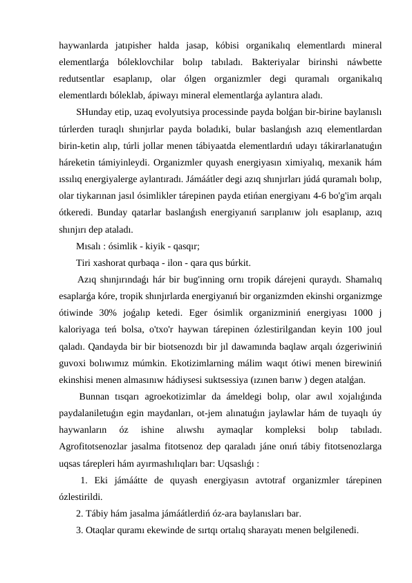 haywanlarda  jatıpisher  halda  jasap,  kóbisi  organikalıq  elementlardı  mineral
elementlarǵa  bóleklovchilar  bolıp  tabıladı.  Bakteriyalar  birinshi  náwbette
redutsentlar  esaplanıp,  olar  ólgen  organizmler  degi  quramalı  organikalıq
elementlardı bóleklab, ápiwayı mineral elementlarǵa aylantıra aladı.
 SHunday etip, uzaq evolyutsiya processinde payda bolǵan bir-birine baylanıslı
túrlerden turaqlı shınjırlar payda boladıki, bular baslanǵısh azıq elementlardan
birin-ketin alıp, túrli jollar menen tábiyaatda elementlardıń udayı tákirarlanatuǵın
háreketin támiyinleydi. Organizmler quyash energiyasın ximiyalıq, mexanik hám
ıssılıq energiyalerge aylantıradı. Jámáátler degi azıq shınjırları júdá quramalı bolıp,
olar tiykarınan jasıl ósimlikler tárepinen payda etińan energiyanı 4-6 bo'g'im arqalı
ótkeredi. Bunday qatarlar baslanǵısh energiyanıń sarıplanıw jolı esaplanıp, azıq
shınjırı dep ataladı.
 Mısalı : ósimlik - kiyik - qasqır;
 Tiri xashorat qurbaqa - ilon - qara qus búrkit.
 Azıq shınjırındaǵı hár bir bug'inning ornı tropik dárejeni quraydı. Shamalıq
esaplarǵa kóre, tropik shınjırlarda energiyanıń bir organizmden ekinshi organizmge
ótiwinde  30%  joǵalıp  ketedi.  Eger  ósimlik  organizminiń  energiyası  1000  j
kaloriyaga teń bolsa, o'txo'r haywan tárepinen ózlestirilgandan keyin 100 joul
qaladı. Qandayda bir bir biotsenozdı bir jıl dawamında baqlaw arqalı ózgeriwiniń
guvoxi bolıwımız múmkin. Ekotizimlarning málim waqıt ótiwi menen birewiniń
ekinshisi menen almasınıw hádiysesi suktsessiya (ızınen barıw ) degen atalǵan.
 Bunnan  tısqarı  agroekotizimlar  da  ámeldegi  bolıp,  olar  awıl  xojalıǵında
paydalaniletuǵın egin maydanları, ot-jem alınatuǵın jaylawlar hám de tuyaqlı úy
haywanların  óz  ishine  alıwshı  aymaqlar  kompleksi  bolıp  tabıladı.
Agrofitotsenozlar jasalma fitotsenoz dep qaraladı jáne onıń tábiy fitotsenozlarga
uqsas tárepleri hám ayırmashılıqları bar: Uqsaslıǵı :
 1.  Eki  jámáátte  de  quyash  energiyasın  avtotraf  organizmler  tárepinen
ózlestirildi.
 2. Tábiy hám jasalma jámáátlerdiń óz-ara baylanısları bar.
 3. Otaqlar quramı ekewinde de sırtqı ortalıq sharayatı menen belgilenedi.
