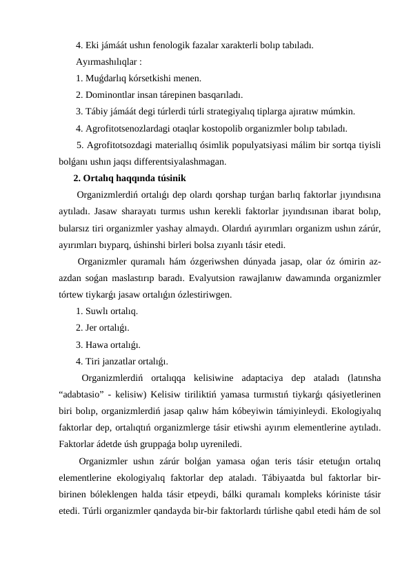  4. Eki jámáát ushın fenologik fazalar xarakterli bolıp tabıladı.
 Ayırmashılıqlar :
 1. Muǵdarlıq kórsetkishi menen.
 2. Dominontlar insan tárepinen basqarıladı.
 3. Tábiy jámáát degi túrlerdi túrli strategiyalıq tiplarga ajıratıw múmkin.
 4. Agrofitotsenozlardagi otaqlar kostopolib organizmler bolıp tabıladı.
 5. Agrofitotsozdagi materiallıq ósimlik populyatsiyasi málim bir sortqa tiyisli
bolǵanı ushın jaqsı differentsiyalashmagan.
2. Ortalıq haqqında túsinik
 Organizmlerdiń ortalıǵı dep olardı qorshap turǵan barlıq faktorlar jıyındısına
aytıladı. Jasaw sharayatı turmıs ushın kerekli faktorlar jıyındısınan ibarat bolıp,
bularsız tiri organizmler yashay almaydı. Olardıń ayırımları organizm ushın zárúr,
ayırımları bıyparq, úshinshi birleri bolsa zıyanlı tásir etedi.
 Organizmler quramalı hám ózgeriwshen dúnyada jasap, olar óz ómirin az-
azdan soǵan maslastırıp baradı. Evalyutsion rawajlanıw dawamında organizmler
tórtew tiykarǵı jasaw ortalıǵın ózlestiriwgen.
 1. Suwlı ortalıq.
 2. Jer ortalıǵı.
 3. Hawa ortalıǵı.
 4. Tiri janzatlar ortalıǵı.
 Organizmlerdiń  ortalıqqa  kelisiwine  adaptaciya  dep  ataladı  (latınsha
“adabtasio” - kelisiw) Kelisiw tiriliktiń yamasa turmıstıń tiykarǵı qásiyetlerinen
biri bolıp, organizmlerdiń jasap qalıw hám kóbeyiwin támiyinleydi. Ekologiyalıq
faktorlar dep, ortalıqtıń organizmlerge tásir etiwshi ayırım elementlerine aytıladı.
Faktorlar ádetde úsh gruppaǵa bolıp uyreniledi.
 Organizmler  ushın  zárúr  bolǵan  yamasa  oǵan  teris  tásir  etetuǵın  ortalıq
elementlerine  ekologiyalıq  faktorlar  dep  ataladı.  Tábiyaatda  bul  faktorlar  bir-
birinen bóleklengen halda tásir etpeydi, bálki quramalı kompleks kóriniste tásir
etedi. Túrli organizmler qandayda bir-bir faktorlardı túrlishe qabıl etedi hám de sol
