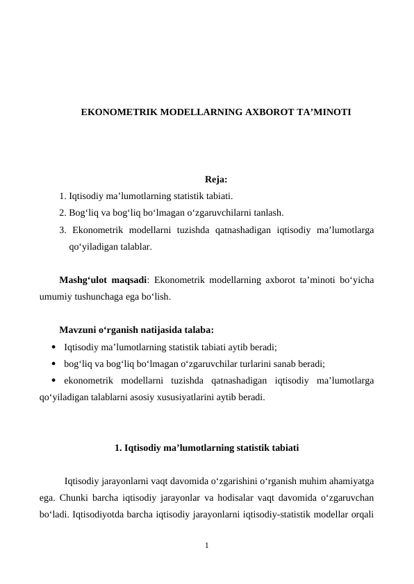 EKONOMETRIK MODELLARNING AXBOROT TA’MINOTI
Reja:
1. Iqtisodiy ma’lumotlarning statistik tabiati.
2. Bog‘liq va bog‘liq bo‘lmagan o‘zgaruvchilarni tanlash.
3.  Ekonometrik  modellarni  tuzishda  qatnashadigan  iqtisodiy  ma’lumotlarga
qo‘yiladigan talablar.
Mashg‘ulot maqsadi:  Еkonometrik modellarning axborot ta’minoti bo‘yicha
umumiy tushunchaga ega bo‘lish.
Mavzuni o‘rganish natijasida talaba: 

Iqtisodiy ma’lumotlarning statistik tabiati aytib beradi;

bog‘liq va bog‘liq bo‘lmagan o‘zgaruvchilar turlarini sanab beradi;

ekonometrik  modellarni  tuzishda  qatnashadigan  iqtisodiy  ma’lumotlarga
qo‘yiladigan talablarni asosiy xususiyatlarini aytib beradi. 
1. Iqtisodiy ma’lumotlarning statistik tabiati
Iqtisodiy jarayonlarni vaqt davomida o‘zgarishini o‘rganish muhim ahamiyatga
ega. Chunki barcha iqtisodiy jarayonlar va hodisalar vaqt davomida o‘zgaruvchan
bo‘ladi. Iqtisodiyotda barcha iqtisodiy jarayonlarni iqtisodiy-statistik modellar orqali
1

