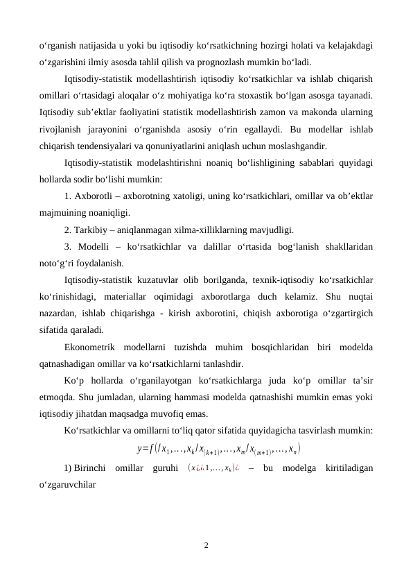 o‘rganish natijasida u yoki bu iqtisodiy ko‘rsatkichning hozirgi holati va kelajakdagi
o‘zgarishini ilmiy asosda tahlil qilish va prognozlash mumkin bo‘ladi.
Iqtisodiy-statistik modellashtirish iqtisodiy ko‘rsatkichlar va ishlab chiqarish
omillari o‘rtasidagi aloqalar o‘z mohiyatiga ko‘ra stoxastik bo‘lgan asosga tayanadi.
Iqtisodiy sub’ektlar faoliyatini statistik modellashtirish zamon va makonda ularning
rivojlanish  jarayonini  o‘rganishda  asosiy  o‘rin  egallaydi.  Bu  modellar  ishlab
chiqarish tendensiyalari va qonuniyatlarini aniqlash uchun moslashgandir.
Iqtisodiy-statistik modelashtirishni noaniq bo‘lishligining sabablari quyidagi
hollarda sodir bo‘lishi mumkin:
1. Axborotli – axborotning xatoligi, uning ko‘rsatkichlari, omillar va ob’ektlar
majmuining noaniqligi.
2. Tarkibiy – aniqlanmagan xilma-xilliklarning mavjudligi.
3.  Modelli  – ko‘rsatkichlar  va  dalillar  o‘rtasida  bog‘lanish  shakllaridan
noto‘g‘ri foydalanish.
Iqtisodiy-statistik kuzatuvlar olib borilganda, texnik-iqtisodiy ko‘rsatkichlar
ko‘rinishidagi,  materiallar  oqimidagi  axborotlarga  duch  kelamiz.  Shu  nuqtai
nazardan, ishlab chiqarishga - kirish axborotini, chiqish axborotiga o‘zgartirgich
sifatida qaraladi.
Ekonometrik  modellarni  tuzishda  muhim  bosqichlaridan  biri  modelda
qatnashadigan omillar va ko‘rsatkichlarni tanlashdir. 
Ko‘p  hollarda  o‘rganilayotgan  ko‘rsatkichlarga  juda  ko‘p  omillar  ta’sir
etmoqda. Shu jumladan, ularning hammasi modelda qatnashishi mumkin emas yoki
iqtisodiy jihatdan maqsadga muvofiq emas. 
Ko‘rsatkichlar va omillarni to‘liq qator sifatida quyidagicha tasvirlash mumkin:
y=f (/x1,...,xk/ x(k+1),...,xm/ x(m+1),..., xn)
1) Birinchi  omillar  guruhi  (x¿¿1,…, xk)¿ –  bu  modelga  kiritiladigan
o‘zgaruvchilar
2
