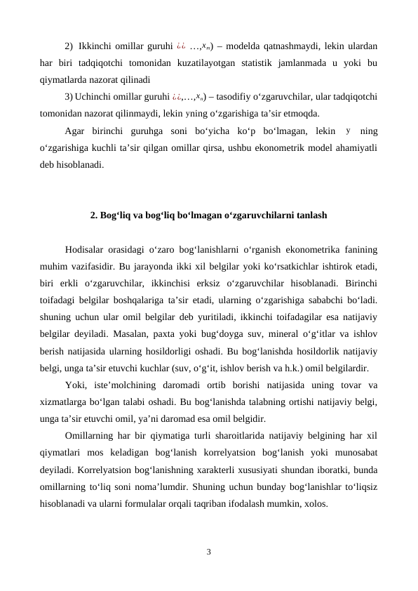 2)  Ikkinchi omillar guruhi ¿¿ …,xm) – modelda qatnashmaydi, lekin ulardan
har  biri  tadqiqotchi  tomonidan  kuzatilayotgan  statistik  jamlanmada  u  yoki  bu
qiymatlarda nazorat qilinadi
3) Uchinchi omillar guruhi ¿¿,…,xn) – tasodifiy o‘zgaruvchilar, ular tadqiqotchi
tomonidan nazorat qilinmaydi, lekin yning o‘zgarishiga ta’sir etmoqda.
Agar  birinchi  guruhga  soni  bo‘yicha  ko‘p  bo‘lmagan,  lekin   y  ning
o‘zgarishiga kuchli ta’sir qilgan omillar qirsa, ushbu ekonometrik model ahamiyatli
deb hisoblanadi. 
2. Bog‘liq va bog‘liq bo‘lmagan o‘zgaruvchilarni tanlash
Hodisalar orasidagi o‘zaro bog‘lanishlarni o‘rganish ekonometrika fanining
muhim vazifasidir. Bu jarayonda ikki xil belgilar yoki ko‘rsatkichlar ishtirok etadi,
biri  erkli  o‘zgaruvchilar,  ikkinchisi  erksiz  o‘zgaruvchilar  hisoblanadi.  Birinchi
toifadagi belgilar boshqalariga ta’sir etadi, ularning o‘zgarishiga sababchi bo‘ladi.
shuning uchun ular omil belgilar deb yuritiladi, ikkinchi toifadagilar esa natijaviy
belgilar deyiladi. Masalan, paxta yoki bug‘doyga suv, mineral o‘g‘itlar va ishlov
berish natijasida ularning hosildorligi oshadi. Bu bog‘lanishda hosildorlik natijaviy
belgi, unga ta’sir etuvchi kuchlar (suv, o‘g‘it, ishlov berish va h.k.) omil belgilardir.
Yoki,  iste’molchining  daromadi  ortib  borishi  natijasida  uning  tovar  va
xizmatlarga bo‘lgan talabi oshadi. Bu bog‘lanishda talabning ortishi natijaviy belgi,
unga ta’sir etuvchi omil, ya’ni daromad esa omil belgidir.
Omillarning har bir qiymatiga turli sharoitlarida natijaviy belgining har xil
qiymatlari  mos  keladigan  bog‘lanish  korrelyatsion  bog‘lanish  yoki  munosabat
deyiladi. Korrelyatsion bog‘lanishning xarakterli xususiyati shundan iboratki, bunda
omillarning to‘liq soni noma’lumdir. Shuning uchun bunday bog‘lanishlar to‘liqsiz
hisoblanadi va ularni formulalar orqali taqriban ifodalash mumkin, xolos.
3
