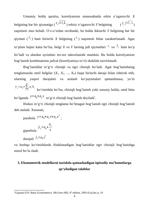 Umumiy  holda  qaralsa,  korrelyatsion  munosabatda  erkin  o‘zgaruvchi  X
belgining har bir qiymatiga ( xi,i=1,k ) erksiz o‘zgaruvchi Y belgining        ( yj  j=1..s )
taqsimoti mos keladi. O‘z-o‘zidan ravshanki, bu holda ikkinchi Y belgining har bir
qiymati ( yj ) ham birinchi  X belgining ( xi ) taqsimoti bilan xarakterlanadi. Agar
to‘plam hajmi katta bo‘lsa, belgi X va Y larning juft qiymatlari xi  va yj  ham ko‘p
bo‘ladi va ulardan ayrimlari tez-tez takrorlanishi mumkin. Bu holda korrelyatsion
bog‘lanish kombinatsion jadval (korrelyatsiya to‘ri) shaklida tasvirlanadi.
Bog‘lanishlar to‘g‘ri chiziqli va egri chiziqli bo‘ladi. Agar bog‘lanishning
tenglamasida omil belgilar (X1,  X2, ...,  XK) faqat birinchi daraja bilan ishtirok etib,
ularning  yuqori  darajalari  va  aralash  ko‘paytmalari  qatnashmasa,  ya’ni
^y x=a0+∑
i=1
K
ai Хi  ko‘rinishda bo‘lsa, chiziqli bog‘lanish yoki xususiy holda, omil bitta
bo‘lganda y=a0+a1x  to‘g‘ri chiziqli bog‘lanish deyiladi1.
Ifodasi to‘g‘ri chiziqli tenglama bo‘lmagan bog‘lanish egri chiziqli bog‘lanish
deb ataladi. Xususan, 
parabola y=a0+a1 x+a2 x
2
;
giperbola 
^y x=a0+
a1
x   
darajali ^y x=a0x
a
 
va  boshqa  ko‘rinishlarda  ifodalanadigan  bog‘lanishlar  egri  chiziqli bog‘lanishga
misol bo‘la oladi.
3. Ekonometrik modellarni tuzishda qatnashadigan iqtisodiy ma’lumotlarga
qo‘yiladigan talablar
1Gujarati D.N. Basic Econometrics. McGraw-Hill, 4th edition, 2003 (Gu),Inc.p. 10
4
