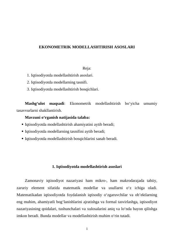 EKONOMETRIK MODELLASHTIRISH ASOSLARI
Reja:
1. Iqtisodiyotda modellashtirish asoslari.
2. Iqtisodiyotda modellarning tasnifi.
3. Iqtisodiyotda modellashtirish bosqichlari.
Mashg‘ulot  maqsadi:
 Ekonometrik  modellashtirish  bo‘yicha  umumiy
tasavvurlarni shakllantirish. 
Mavzuni o‘rganish natijasida talaba:
 Iqtisodiyotda modellashtirish ahamiyatini aytib beradi;
 Iqtisodiyotda modellarning tasnifini aytib beradi;
 Iqtisodiyotda modellashtirish bosqichlarini sanab beradi.
1. Iqtisodiyotda modellashtirish asoslari
Zamonaviy  iqtisodiyot  nazariyasi  ham  mikro-,  ham  makrodarajada  tabiiy,
zaruriy  element  sifatida  matematik  modellar  va  usullarni  o‘z  ichiga  oladi.
Matematikadan iqtisodiyotda foydalanish iqtisodiy o‘zgaruvchilar va ob’ektlarning
eng muhim, ahamiyatli bog‘lanishlarini ajratishga va formal tasvirlashga, iqtisodiyot
nazariyasining qoidalari, tushunchalari va xulosalarini aniq va lo‘nda bayon qilishga
imkon beradi. Bunda modellar va modellashtirish muhim o‘rin tutadi.
1
