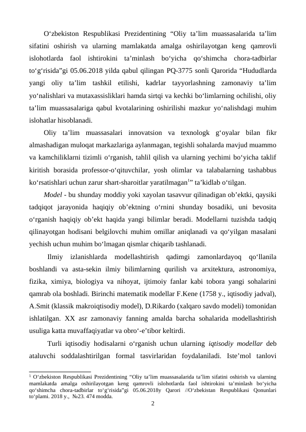 O‘zbekiston  Respublikаsi  Prezidentining  “Oliy  ta’lim  muassasalarida  ta’lim
sifatini  oshirish  va  ularning  mamlakatda  amalga  oshirilayotgan  keng  qamrovli
islohotlarda  faol  ishtirokini  ta’minlash  bo‘yicha  qo‘shimcha  chora-tadbirlar
to‘g‘risida”gi 05.06.2018 yilda qabul qilingan PQ-3775 sonli Qarorida “Hududlarda
yangi  oliy  ta’lim  tashkil  etilishi,  kadrlar  tayyorlashning  zamonaviy  ta’lim
yo‘nalishlari va mutaxassisliklari hamda sirtqi va kechki bo‘limlarning ochilishi, oliy
ta’lim muassasalariga qabul kvotalarining oshirilishi mazkur yo‘nalishdagi muhim
islohatlar hisoblanadi.
Oliy  ta’lim  muassasalari  innovatsion  va  texnologk  g‘oyalar  bilan  fikr
almashadigan muloqat markazlariga aylanmagan, tegishli sohalarda mavjud muammo
va kamchiliklarni tizimli o‘rganish, tahlil qilish va ularning yechimi bo‘yicha taklif
kiritish  borasida  professor-o‘qituvchilar, yosh olimlar  va  talabalarning tashabbus
ko‘rsatishlari uchun zarur shart-sharoitlar yaratilmagan1” ta’kidlab o‘tilgan.
Model - bu shunday moddiy yoki xayolan tasavvur qilinadigan ob’ektki, qaysiki
tadqiqot  jarayonida  haqiqiy  ob’ektning  o‘rnini  shunday  bosadiki,  uni  bevosita
o‘rganish haqiqiy ob’ekt haqida yangi bilimlar beradi. Modellarni tuzishda tadqiq
qilinayotgan hodisani belgilovchi muhim omillar aniqlanadi va qo‘yilgan masalani
yechish uchun muhim bo‘lmagan qismlar chiqarib tashlanadi.
Ilmiy  izlanishlarda  modellashtirish  qadimgi  zamonlardayoq  qo‘llanila
boshlandi  va  asta-sekin  ilmiy  bilimlarning  qurilish  va  arxitektura,  astronomiya,
fizika, ximiya, biologiya va nihoyat, ijtimoiy fanlar kabi tobora yangi sohalarini
qamrab ola boshladi. Birinchi matematik modellar F.Kene (1758 y., iqtisodiy jadval),
A.Smit (klassik makroiqtisodiy model), D.Rikardo (xalqaro savdo modeli) tomonidan
ishlatilgan.  XX asr zamonaviy fanning amalda barcha sohalarida modellashtirish
usuliga katta muvaffaqiyatlar va obro‘-e’tibor keltirdi.
Turli iqtisodiy hodisalarni o‘rganish uchun ularning  iqtisodiy modellar deb
ataluvchi  soddalashtirilgan  formal  tasvirlaridan  foydalaniladi.  Iste’mol  tanlovi
1 O‘zbekiston Respublikаsi Prezidentining “Oliy ta’lim muassasalarida ta’lim sifatini oshirish va ularning
mamlakatda  amalga  oshirilayotgan  keng  qamrovli  islohotlarda  faol  ishtirokini  ta’minlash  bo‘yicha
qo‘shimcha  chora-tadbirlar  to‘g‘risida”gi  05.06.2018y Qarori  //O‘zbekistan  Respublikasi  Qonunlari
to‘plami. 2018 y.,  №23. 474 modda.
2
