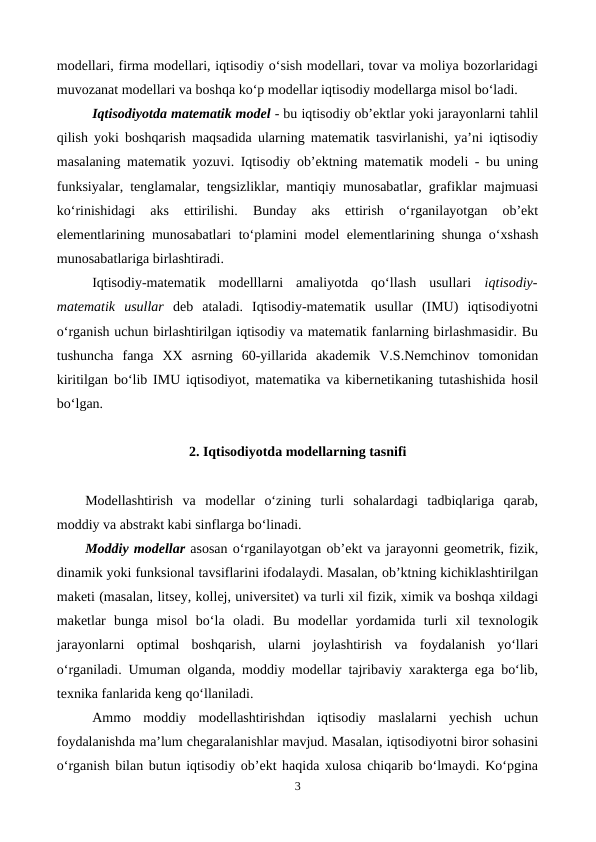 modellari, firma modellari, iqtisodiy o‘sish modellari, tovar va moliya bozorlaridagi
muvozanat modellari va boshqa ko‘p modellar iqtisodiy modellarga misol bo‘ladi. 
Iqtisodiyotda matematik model - bu iqtisodiy ob’ektlar yoki jarayonlarni tahlil
qilish yoki boshqarish maqsadida ularning matematik tasvirlanishi, ya’ni iqtisodiy
masalaning matematik yozuvi. Iqtisodiy ob’ektning matematik modeli - bu uning
funksiyalar, tenglamalar, tengsizliklar, mantiqiy munosabatlar, grafiklar majmuasi
ko‘rinishidagi  aks  ettirilishi.  Bunday  aks  ettirish  o‘rganilayotgan  ob’ekt
elementlarining munosabatlari  to‘plamini model elementlarining shunga o‘xshash
munosabatlariga birlashtiradi.
Iqtisodiy-matematik  modelllarni  amaliyotda  qo‘llash  usullari  iqtisodiy-
matematik  usullar deb  ataladi.  Iqtisodiy-matematik  usullar  (IMU)  iqtisodiyotni
o‘rganish uchun birlashtirilgan iqtisodiy va matematik fanlarning birlashmasidir. Bu
tushuncha  fanga  XX  asrning  60-yillarida  akademik  V.S.Nemchinov  tomonidan
kiritilgan bo‘lib IMU iqtisodiyot, matematika va kibernetikaning tutashishida hosil
bo‘lgan.
2. Iqtisodiyotda modellarning tasnifi
Modellashtirish  va  modellar  o‘zining  turli  sohalardagi  tadbiqlariga  qarab,
moddiy va abstrakt kabi sinflarga bo‘linadi. 
Moddiy modellar asosan o‘rganilayotgan ob’ekt va jarayonni geometrik, fizik,
dinamik yoki funksional tavsiflarini ifodalaydi. Masalan, ob’ktning kichiklashtirilgan
maketi (masalan, litsey, kollej, universitet) va turli xil fizik, ximik va boshqa xildagi
maketlar  bunga  misol  bo‘la  oladi.  Bu  modellar  yordamida  turli  xil  texnologik
jarayonlarni  optimal  boshqarish,  ularni  joylashtirish  va  foydalanish  yo‘llari
o‘rganiladi. Umuman olganda, moddiy modellar tajribaviy xarakterga ega bo‘lib,
texnika fanlarida keng qo‘llaniladi.
Ammo  moddiy  modellashtirishdan  iqtisodiy  maslalarni  yechish  uchun
foydalanishda ma’lum chegaralanishlar mavjud. Masalan, iqtisodiyotni biror sohasini
o‘rganish bilan butun iqtisodiy ob’ekt haqida xulosa chiqarib bo‘lmaydi. Ko‘pgina
3
