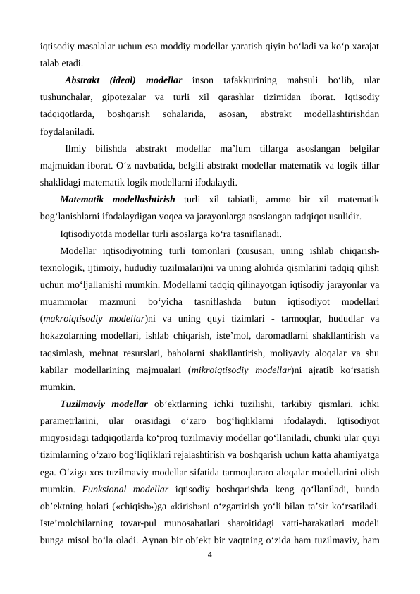 iqtisodiy masalalar uchun esa moddiy modellar yaratish qiyin bo‘ladi va ko‘p xarajat
talab etadi.
Abstrakt  (ideal)  modellar inson  tafakkurining  mahsuli  bo‘lib,  ular
tushunchalar,  gipotezalar  va  turli  xil  qarashlar  tizimidan  iborat.  Iqtisodiy
tadqiqotlarda,  boshqarish  sohalarida,  asosan,  abstrakt  modellashtirishdan
foydalaniladi.
Ilmiy  bilishda  abstrakt  modellar  ma’lum  tillarga  asoslangan  belgilar
majmuidan iborat. O‘z navbatida, belgili abstrakt modellar matematik va logik tillar
shaklidagi matematik logik modellarni ifodalaydi.
Matematik  modellashtirish turli  xil  tabiatli,  ammo  bir  xil  matematik
bog‘lanishlarni ifodalaydigan voqea va jarayonlarga asoslangan tadqiqot usulidir.
Iqtisodiyotda modellar turli asoslarga ko‘ra tasniflanadi.
Modellar iqtisodiyotning  turli  tomonlari  (xususan,  uning  ishlab  chiqarish-
texnologik, ijtimoiy, hududiy tuzilmalari)ni va uning alohida qismlarini tadqiq qilish
uchun mo‘ljallanishi mumkin. Modellarni tadqiq qilinayotgan iqtisodiy jarayonlar va
muammolar  mazmuni  bo‘yicha  tasniflashda  butun  iqtisodiyot  modellari
(makroiqtisodiy  modellar)ni  va  uning  quyi  tizimlari  -  tarmoqlar,  hududlar  va
hokazolarning modellari, ishlab chiqarish, iste’mol, daromadlarni shakllantirish va
taqsimlash, mehnat resurslari, baholarni shakllantirish, moliyaviy aloqalar va shu
kabilar  modellarining  majmualari  (mikroiqtisodiy  modellar)ni  ajratib  ko‘rsatish
mumkin.
Tuzilmaviy modellar ob’ektlarning  ichki  tuzilishi,  tarkibiy  qismlari,  ichki
parametrlarini,  ular  orasidagi  o‘zaro  bog‘liqliklarni  ifodalaydi.  Iqtisodiyot
miqyosidagi tadqiqotlarda ko‘proq tuzilmaviy modellar qo‘llaniladi, chunki ular quyi
tizimlarning o‘zaro bog‘liqliklari rejalashtirish va boshqarish uchun katta ahamiyatga
ega. O‘ziga xos tuzilmaviy modellar sifatida tarmoqlararo aloqalar modellarini olish
mumkin.  Funksional  modellar iqtisodiy  boshqarishda  keng  qo‘llaniladi,  bunda
ob’ektning holati («chiqish»)ga «kirish»ni o‘zgartirish yo‘li bilan ta’sir ko‘rsatiladi.
Iste’molchilarning  tovar-pul  munosabatlari  sharoitidagi  xatti-harakatlari  modeli
bunga misol bo‘la oladi. Aynan bir ob’ekt bir vaqtning o‘zida ham tuzilmaviy, ham
4
