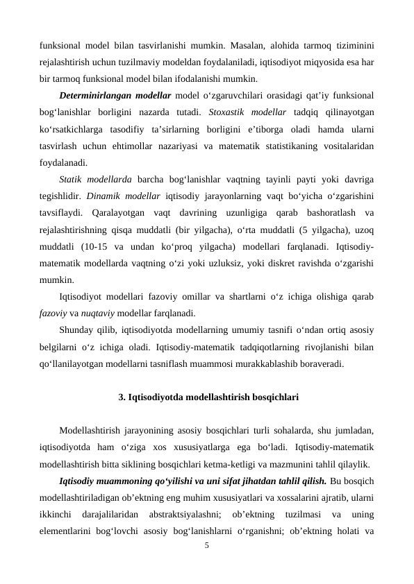 funksional model bilan tasvirlanishi mumkin. Masalan, alohida tarmoq  tiziminini
rejalashtirish uchun tuzilmaviy modeldan foydalaniladi, iqtisodiyot miqyosida esa har
bir tarmoq funksional model bilan ifodalanishi mumkin.
Determinirlangan modellar model o‘zgaruvchilari orasidagi qat’iy funksional
bog‘lanishlar  borligini  nazarda  tutadi.  Stoxastik  modellar tadqiq  qilinayotgan
ko‘rsatkichlarga  tasodifiy  ta’sirlarning  borligini  e’tiborga  oladi  hamda  ularni
tasvirlash  uchun  ehtimollar  nazariyasi  va  matematik  statistikaning  vositalaridan
foydalanadi.
Statik  modellarda barcha  bog‘lanishlar  vaqtning  tayinli  payti  yoki  davriga
tegishlidir.  Dinamik modellar iqtisodiy jarayonlarning vaqt bo‘yicha o‘zgarishini
tavsiflaydi.  Qaralayotgan  vaqt  davrining  uzunligiga  qarab  bashoratlash  va
rejalashtirishning qisqa muddatli (bir yilgacha), o‘rta muddatli (5 yilgacha), uzoq
muddatli  (10-15  va  undan  ko‘proq  yilgacha)  modellari  farqlanadi.  Iqtisodiy-
matematik modellarda vaqtning o‘zi yoki uzluksiz, yoki diskret ravishda o‘zgarishi
mumkin.
Iqtisodiyot modellari fazoviy omillar va shartlarni o‘z ichiga olishiga qarab
fazoviy va nuqtaviy modellar farqlanadi.
Shunday qilib, iqtisodiyotda modellarning umumiy tasnifi o‘ndan ortiq asosiy
belgilarni  o‘z ichiga oladi. Iqtisodiy-matematik tadqiqotlarning rivojlanishi  bilan
qo‘llanilayotgan modellarni tasniflash muammosi murakkablashib boraveradi.
3. Iqtisodiyotda modellashtirish bosqichlari
Modellashtirish jarayonining asosiy bosqichlari turli sohalarda, shu jumladan,
iqtisodiyotda  ham  o‘ziga  xos  xususiyatlarga  ega  bo‘ladi.  Iqtisodiy-matematik
modellashtirish bitta siklining bosqichlari ketma-ketligi va mazmunini tahlil qilaylik.
Iqtisodiy muammoning qo‘yilishi va uni sifat jihatdan tahlil qilish. Bu bosqich
modellashtiriladigan ob’ektning eng muhim xususiyatlari va xossalarini ajratib, ularni
ikkinchi  darajalilaridan  abstraktsiyalashni;  ob’ektning  tuzilmasi  va  uning
elementlarini  bog‘lovchi  asosiy  bog‘lanishlarni  o‘rganishni;  ob’ektning holati  va
5
