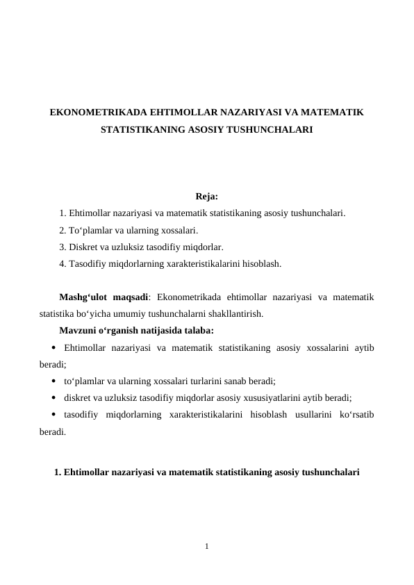 EKONOMETRIKADA EHTIMOLLAR NAZARIYASI VA MATEMATIK
STATISTIKANING ASOSIY TUSHUNCHALARI
Reja:
1. Ehtimollar nazariyasi va matematik statistikaning asosiy tushunchalari.
2. To‘plamlar va ularning xossalari.
3. Diskret va uzluksiz tasodifiy miqdorlar.
4. Tasodifiy miqdorlarning xarakteristikalarini hisoblash.
Mashg‘ulot  maqsadi:  Еkonometrikada  ehtimollar  nazariyasi  va  matematik
statistika bo‘yicha umumiy tushunchalarni shakllantirish.
Mavzuni o‘rganish natijasida talaba: 

Ehtimollar  nazariyasi  va  matematik  statistikaning  asosiy  xossalarini aytib
beradi;

to‘plamlar va ularning xossalari turlarini sanab beradi;

diskret va uzluksiz tasodifiy miqdorlar asosiy xususiyatlarini aytib beradi;

tasodifiy  miqdorlarning  xarakteristikalarini  hisoblash usullarini  ko‘rsatib
beradi.
1. Ehtimollar nazariyasi va matematik statistikaning asosiy tushunchalari
1
