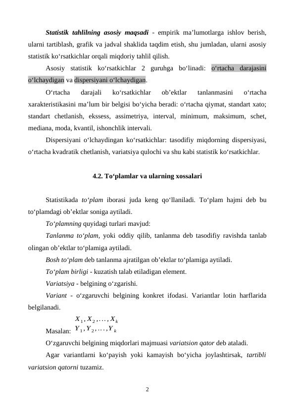 Statistik tahlilning asosiy maqsadi - empirik ma’lumotlarga ishlov berish,
ularni tartiblash, grafik va jadval shaklida taqdim etish, shu jumladan, ularni asosiy
statistik ko‘rsatkichlar orqali miqdoriy tahlil qilish. 
Asosiy  statistik  ko‘rsatkichlar  2  guruhga  bo‘linadi:  o‘rtacha  darajasini
o‘lchaydigan va dispersiyani o‘lchaydigan.
O‘rtacha  darajali  ko‘rsatkichlar  ob’ektlar  tanlanmasini  o‘rtacha
xarakteristikasini ma’lum bir belgisi bo‘yicha beradi: o‘rtacha qiymat, standart xato;
standart  chetlanish,  ekssess,  assimetriya,  interval,  minimum,  maksimum,  schet,
mediana, moda, kvantil, ishonchlik intervali.
Dispersiyani o‘lchaydingan ko‘rsatkichlar: tasodifiy miqdorning dispersiyasi,
o‘rtacha kvadratik chetlanish, variatsiya qulochi va shu kabi statistik ko‘rsatkichlar.
4.2. To‘plamlar va ularning xossalari
Statistikada  to‘plam iborasi juda keng qo‘llaniladi. To‘plam hajmi deb bu
to‘plamdagi ob’ektlar soniga aytiladi. 
To‘plamning quyidagi turlari mavjud:
Tanlanma to‘plam, yoki oddiy  qilib, tanlanma deb tasodifiy ravishda tanlab
olingan ob’ektlar to‘plamiga aytiladi.
Bosh to‘plam deb tanlanma ajratilgan ob’ektlar to‘plamiga aytiladi.
To‘plam birligi - kuzatish talab etiladigan element. 
Variatsiya - belgining o‘zgarishi.
Variant  - o‘zgaruvchi belgining konkret ifodasi. Variantlar lotin harflarida
belgilanadi.
Masalan: 
X1, X2 ,..., Xk
Y 1,Y 2,...,Y k
O‘zgaruvchi belgining miqdorlari majmuasi variatsion qator deb ataladi.
Agar  variantlarni  ko‘payish  yoki  kamayish  bo‘yicha  joylashtirsak,  tartibli
variatsion qatorni tuzamiz.
2
