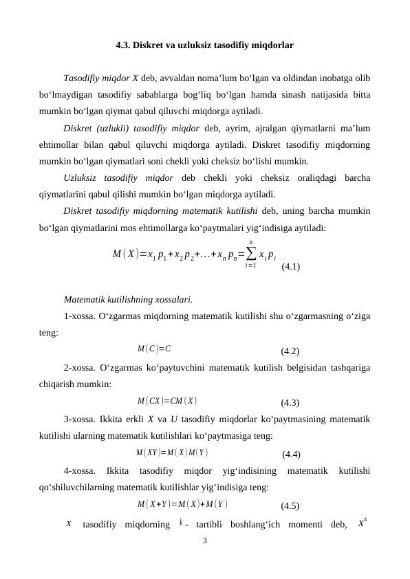 4.3. Diskret va uzluksiz tasodifiy miqdorlar
Tasodifiy miqdor X deb, avvaldan noma’lum bo‘lgan va oldindan inobatga olib
bo‘lmaydigan tasodifiy sabablarga  bog‘liq bo‘lgan hamda sinash  natijasida bitta
mumkin bo‘lgan qiymat qabul qiluvchi miqdorga aytiladi.
Diskret (uzlukli) tasodifiy miqdor deb, ayrim, ajralgan qiymatlarni ma’lum
ehtimollar  bilan  qabul  qiluvchi  miqdorga  aytiladi.  Diskret  tasodifiy  miqdorning
mumkin bo‘lgan qiymatlari soni chekli yoki cheksiz bo‘lishi mumkin.
Uzluksiz  tasodifiy  miqdor deb  chekli  yoki  cheksiz  oraliqdagi  barcha
qiymatlarini qabul qilishi mumkin bo‘lgan miqdorga aytiladi.
Diskret tasodifiy miqdorning matematik kutilishi deb, uning barcha mumkin
bo‘lgan qiymatlarini mos ehtimollarga ko‘paytmalari yig‘indisiga aytiladi:
М ( X)=x1 p1+x2 p2+...+xn pn=∑
i=1
n
xi pi
 (4.1)
Matematik kutilishning xossalari.
1-xossa. O‘zgarmas miqdorning matematik kutilishi shu o‘zgarmasning o‘ziga
teng:
M (C)=C
(4.2)
2-xossa. O‘zgarmas ko‘paytuvchini matematik kutilish belgisidan tashqariga
chiqarish mumkin:
M (CX )=CM ( X)
(4.3)
3-xossa. Ikkita erkli  X va  U tasodifiy miqdorlar ko‘paytmasining matematik
kutilishi ularning matematik kutilishlari ko‘paytmasiga teng:
M ( XY )=M ( X) M(Y )
 (4.4)
4-xossa.  Ikkita  tasodifiy  miqdor  yig‘indisining  matematik  kutilishi
qo‘shiluvchilarning matematik kutilishlar yig‘indisiga teng:
M ( X+Y )=M ( X)+M (Y )
(4.5)
X  tasodifiy  miqdorning  k -  tartibli  boshlang‘ich  momenti  deb,  Xk
3
