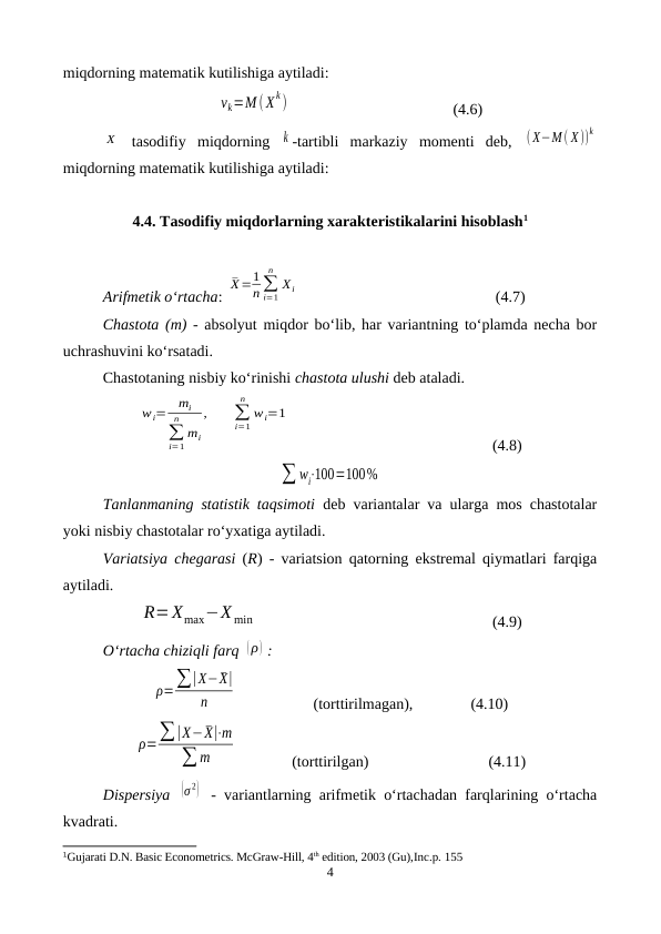 miqdorning matematik kutilishiga aytiladi:
vk=M (X
k)
(4.6)
X  tasodifiy  miqdorning  k -tartibli  markaziy  momenti  deb,  (X−M ( X))
k
miqdorning matematik kutilishiga aytiladi:
4.4. Tasodifiy miqdorlarning xarakteristikalarini hisoblash1
Arifmetik o‘rtacha: 
¯X=1
n∑
i=1
n
Xi
(4.7)
Chastota (m) - absolyut miqdor bo‘lib, har variantning to‘plamda necha bor
uchrashuvini ko‘rsatadi.
Chastotaning nisbiy ko‘rinishi chastota ulushi deb ataladi. 
wi=
mi
∑
i=1
n
mi
,
∑
i=1
n
wi=1
(4.8)
∑ wi⋅100=100%
Tanlanmaning statistik taqsimoti deb variantalar va ularga mos chastotalar
yoki nisbiy chastotalar ro‘yxatiga aytiladi.
Variatsiya chegarasi (R) - variatsion qatorning ekstremal qiymatlari farqiga
aytiladi.
R=Xmax−X min
(4.9)
O‘rtacha chiziqli farq (ρ) :
ρ=∑|X−¯X|
n
 (torttirilmagan),
 (4.10)
ρ=∑|X−¯X|⋅m
∑ m
(torttirilgan) 
(4.11)
Dispersiya  (σ 2)  - variantlarning arifmetik o‘rtachadan farqlarining o‘rtacha
kvadrati.
1Gujarati D.N. Basic Econometrics. McGraw-Hill, 4th edition, 2003 (Gu),Inc.p. 155
4
