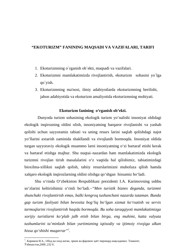 “EKOTURIZM” FANINING MAQSADI VA VAZIFALARI, TARIFI
1. Ekoturizmning o`rganish ob`ekti, maqsadi va vazifalari.
2. Ekoturizmni mamlakatimizda rivojlantirish, ekoturizm  sohasini yo`lga
qo`yish.
3. Ekoturizmning  ma'nosi,  ilmiy  adabiyotlarda  ekoturizmning  berilishi, 
jahon adabiyotida va ekoturizm amaliyotida ekoturizmning mohiyati.
Ekoturizm fanining  o‘rganish ob’ekti.
Dunyoda turizm sohasining ekologik turizm yo‘nalishi insoniyat oldidagi
ekologik inqirozning oldini olish, insoniyatning barqaror rivojlanishi va yashab
qolishi uchun sayyoramiz tabiati va uning resurs larini saqlab qolishdagi najot
yo‘llarini axtarish zaminida shakllandi va rivojlanib bormoqda. Insoniyat oldida
turgan sayyoraviy ekologik muammo larni insoniyatning o‘zi bartaraf etishi kerak
va bartaraf etishga majbur. Shu nuqtai–nazardan ham mamlakatimizda ekologik
turizmni  rivojlan  tirish  masalalarini  o‘z  vaqtida  hal  qilishimiz,  tabiatimizdagi
bioxilma-xillikni  saqlab  qolish,  tabiiy  resurslarimizni  muhofaza  qilish  hamda
xalqaro ekologik inqirozlarning oldini olishga qo‘shgan  hissamiz bo‘ladi.
Shu o‘rinda O‘zbekiston Respublikasi prezidenti I.A. Karimovning ushbu
so‘zlarini keltirishimiz o‘rinli  bo‘ladi.–“Men turistik  biznes  deganda, turizmni
shunchaki rivojlantirish emas, balki kengroq tushunchani nazarda tutaman. Bunda
gap turizm faoliyati bilan bevosita bog‘liq bo‘lgan xizmat ko‘rsatish va servis
tarmoqlarini rivojlantirish haqida bormoqda. Bu soha taraqqiyoti mamlakatimizga
xorijiy  turistlarni  ko‘plab  jalb  etish  bilan  birga,  eng  muhimi,  katta  valyuta
tushumlarini ta’minlash bilan yurtimizning iqtisodiy va ijtimoiy rivojiga ulkan
hissa qo‘shishi muqarrar”1.
1. Каримов И.А., Обод ва озод ватан, эркин ва фаровон ҳаёт пировард мақсадимиз. Тошкент, 
Ўзбекистон,2000 ,232 б.
