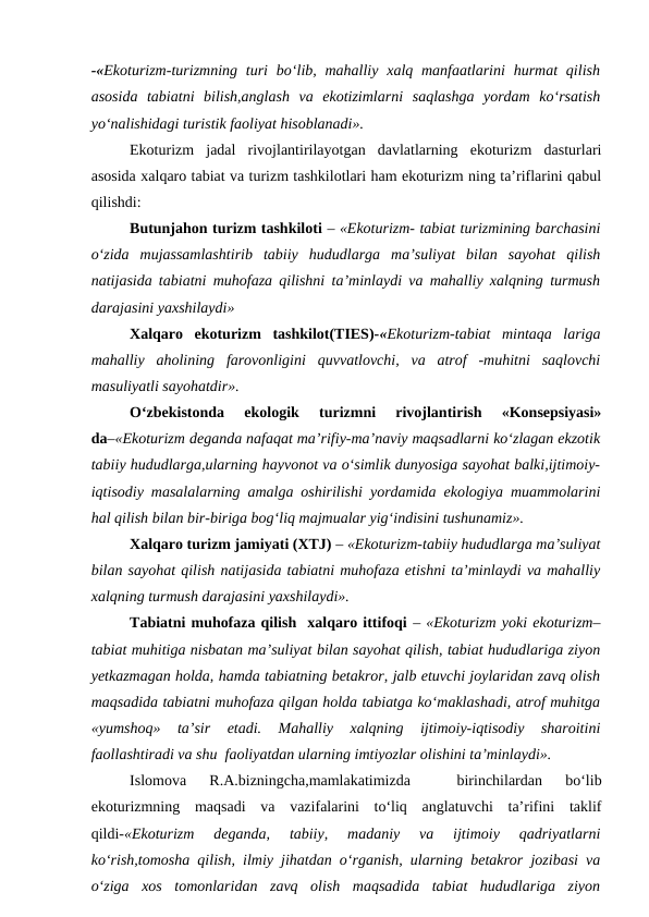 -«Ekoturizm-turizmning  turi  bo‘lib, mahalliy xalq manfaatlarini  hurmat  qilish
asosida  tabiatni  bilish,anglash  va  ekotizimlarni  saqlashga  yordam  ko‘rsatish
yo‘nalishidagi turistik faoliyat hisoblanadi».
Ekoturizm  jadal  rivojlantirilayotgan  davlatlarning  ekoturizm  dasturlari
asosida xalqaro tabiat va turizm tashkilotlari ham ekoturizm ning ta’riflarini qabul
qilishdi:
    
Butunjahon turizm tashkiloti – «Ekoturizm- tabiat turizmining barchasini
o‘zida  mujassamlashtirib  tabiiy  hududlarga  ma’suliyat  bilan  sayohat  qilish
natijasida tabiatni muhofaza qilishni ta’minlaydi va mahalliy xalqning turmush
darajasini yaxshilaydi»
Xalqaro  ekoturizm  tashkilot(TIES)-«Ekoturizm-tabiat  mintaqa  lariga
mahalliy  aholining  farovonligini  quvvatlovchi,  va  atrof  -muhitni  saqlovchi
masuliyatli sayohatdir».
O‘zbekistonda  ekologik  turizmni  rivojlantirish  «Konsepsiyasi»
da–«Ekoturizm deganda nafaqat ma’rifiy-ma’naviy maqsadlarni ko‘zlagan ekzotik
tabiiy hududlarga,ularning hayvonot va o‘simlik dunyosiga sayohat balki,ijtimoiy-
iqtisodiy masalalarning amalga oshirilishi yordamida ekologiya muammolarini
hal qilish bilan bir-biriga bog‘liq majmualar yig‘indisini tushunamiz».
Xalqaro turizm jamiyati (XTJ) – «Ekoturizm-tabiiy hududlarga ma’suliyat
bilan sayohat qilish natijasida tabiatni muhofaza etishni ta’minlaydi va mahalliy
xalqning turmush darajasini yaxshilaydi».
Tabiatni muhofaza qilish  xalqaro ittifoqi – «Ekoturizm yoki ekoturizm–
tabiat muhitiga nisbatan ma’suliyat bilan sayohat qilish, tabiat hududlariga ziyon
yetkazmagan holda, hamda tabiatning betakror, jalb etuvchi joylaridan zavq olish
maqsadida tabiatni muhofaza qilgan holda tabiatga ko‘maklashadi, atrof muhitga
«yumshoq»  ta’sir  etadi.  Mahalliy  xalqning  ijtimoiy-iqtisodiy  sharoitini
faollashtiradi va shu  faoliyatdan ularning imtiyozlar olishini ta’minlaydi».
Islomova  R.A.bizningcha,mamlakatimizda  
 birinchilardan  bo‘lib
ekoturizmning  maqsadi  va  vazifalarini  to‘liq  anglatuvchi  ta’rifini  taklif
qildi-«Ekoturizm  deganda,  tabiiy,  madaniy  va  ijtimoiy  qadriyatlarni
ko‘rish,tomosha qilish, ilmiy jihatdan o‘rganish, ularning betakror jozibasi va
o‘ziga  xos  tomonlaridan  zavq  olish  maqsadida  tabiat  hududlariga  ziyon
