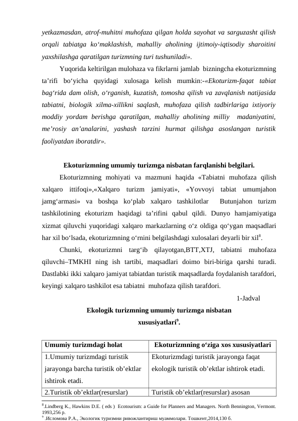 yetkazmasdan, atrof-muhitni muhofaza qilgan holda sayohat va sarguzasht qilish
orqali  tabiatga  ko‘maklashish,  mahalliy  aholining  ijtimoiy-iqtisodiy  sharoitini
yaxshilashga qaratilgan turizmning turi tushuniladi». 
Yuqorida keltirilgan mulohaza va fikrlarni jamlab  bizningcha ekoturizmning
ta’rifi  bo‘yicha  quyidagi  xulosaga  kelish  mumkin:-«Ekoturizm-faqat  tabiat
bag‘rida dam olish, o‘rganish, kuzatish, tomosha qilish va zavqlanish natijasida
tabiatni, biologik xilma-xillikni saqlash, muhofaza qilish tadbirlariga  ixtiyoriy
moddiy yordam berishga qaratilgan, mahalliy aholining milliy  madaniyatini,
me’rosiy  an’analarini,  yashash  tarzini  hurmat  qilishga  asoslangan  turistik
faoliyatdan iboratdir».
Ekoturizmning umumiy turizmga nisbatan farqlanishi belgilari.
Ekoturizmning  mohiyati  va  mazmuni  haqida  «Tabiatni  muhofaza  qilish
xalqaro  ittifoqi»,«Xalqaro  turizm  jamiyati»,  «Yovvoyi  tabiat  umumjahon
jamg‘armasi»  va  boshqa  ko‘plab  xalqaro  tashkilotlar   Butunjahon  turizm
tashkilotining  ekoturizm  haqidagi  ta’rifini  qabul  qildi.  Dunyo  hamjamiyatiga
xizmat qiluvchi yuqoridagi xalqaro markazlarning o‘z oldiga qo‘ygan maqsadlari
har xil bo‘lsada, ekoturizmning o‘rnini belgilashdagi xulosalari deyarli bir xil8.
Chunki,  ekoturizmni  targ‘ib  qilayotgan,BTT,XTJ,  tabiatni  muhofaza
qiluvchi–TMKHI  ning  ish  tartibi,  maqsadlari  doimo  biri-biriga  qarshi  turadi.
Dastlabki ikki xalqaro jamiyat tabiatdan turistik maqsadlarda foydalanish tarafdori,
keyingi xalqaro tashkilot esa tabiatni  muhofaza qilish tarafdori.
1-Jadval
Ekologik turizmning umumiy turizmga nisbatan
xususiyatlari9.
                                                                           
Umumiy turizmdagi holat
Ekoturizmning o‘ziga xos xususiyatlari
1.Umumiy turizmdagi turistik 
jarayonga barcha turistik ob’ektlar 
ishtirok etadi.
Ekoturizmdagi turistik jarayonga faqat 
ekologik turistik ob’ektlar ishtirok etadi.
2.Turistik ob’ektlar(resurslar) 
Turistik ob’ektlar(resurslar) asosan 
8.Lindberg K., Hawkins D.E. ( eds )  Ecotourism: a Guide for Planners and Managers. North Bennington, Vermont.
1993,256 р.
9 .Исломова Р.А., Экологик туризмни ривожлантириш муаммолари. Тошкент,2014,130 б.

