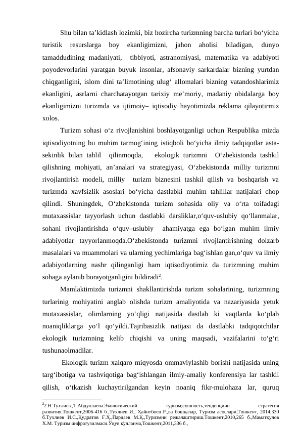 Shu bilan ta’kidlash lozimki, biz hozircha turizmning barcha turlari bo‘yicha
turistik  resurslarga  boy  ekanligimizni,  jahon  aholisi  biladigan,  dunyo
tamaddudining  madaniyati,   tibbiyoti,  astranomiyasi,  matematika  va  adabiyoti
poyodevorlarini yaratgan buyuk insonlar, afsonaviy sarkardalar bizning yurtdan
chiqganligini, islom dini ta’limotining ulug‘ allomalari bizning vatandoshlarimiz
ekanligini, asrlarni charchatayotgan tarixiy me’moriy, madaniy obidalarga boy
ekanligimizni turizmda va ijtimoiy– iqtisodiy hayotimizda reklama qilayotirmiz
xolos.
      
Turizm sohasi o‘z rivojlanishini boshlayotganligi uchun Respublika mizda
iqtisodiyotning bu muhim tarmog‘ining istiqboli bo‘yicha ilmiy tadqiqotlar asta-
sekinlik bilan tahlil   qilinmoqda,   ekologik turizmni   O‘zbekistonda  tashkil
qilishning  mohiyati,  an’analari  va  strategiyasi,  O‘zbekistonda  milliy  turizmni
rivojlantirish  modeli,  milliy  turizm  biznesini  tashkil  qilish  va  boshqarish  va
turizmda xavfsizlik  asoslari  bo‘yicha dastlabki  muhim  tahlillar  natijalari  chop
qilindi.  Shuningdek,  O‘zbekistonda  turizm  sohasida  oliy  va  o‘rta  toifadagi
mutaxassislar  tayyorlash  uchun  dastlabki  darsliklar,o‘quv-uslubiy  qo‘llanmalar,
sohani  rivojlantirishda  o‘quv–uslubiy   ahamiyatga  ega  bo‘lgan  muhim  ilmiy
adabiyotlar  tayyorlanmoqda.O‘zbekistonda  turizmni  rivojlantirishning  dolzarb
masalalari va muammolari va ularning yechimlariga bag‘ishlan gan,o‘quv va ilmiy
adabiyotlarning  nashr  qilinganligi  ham  iqtisodiyotimiz  da  turizmning  muhim
sohaga aylanib borayotganligini bildiradi2.
Mamlaktimizda turizmni  shakllantirishda turizm  sohalarining, turizmning
turlarinig mohiyatini  anglab olishda turizm  amaliyotida va nazariyasida  yetuk
mutaxassislar,  olimlarning  yo‘qligi  natijasida  dastlab  ki  vaqtlarda  ko‘plab
noaniqliklarga  yo‘l  qo‘yildi.Tajribasizlik  natijasi  da  dastlabki  tadqiqotchilar
ekologik  turizmning  kelib  chiqishi  va  uning  maqsadi,  vazifalarini  to‘g‘ri
tushunaolmadilar.
  Ekologik turizm xalqaro miqyosda ommaviylashib borishi natijasida uning
targ‘ibotiga va tashviqotiga bag‘ishlangan ilmiy-amaliy konferensiya lar tashkil
qilish,  o‘tkazish  kuchaytirilgandan  keyin  noaniq  fikr-mulohaza  lar,  quruq
22.Н.Тухлиев.,Т.Абдуллаева.Экологический
 
туризм;сушность,тенденциии
 
стратегия
развития.Тошкент,2006-416 б.,Тухлиев И., Ҳайитбоев Р.,ва бошқалар, Туризм асослари,Тошкент, 2014,330
б.Тухлиев  И.С.,Қудратов  Ғ.Ҳ.,Пардаев  М.Қ.,Туризмни  режалаштириш.Тошкент,2010,265  б.,Маматқулов
Х.М. Туризм инфратузилмаси.Ўқув қўлланма,Тошкент,2011,336 б.,
