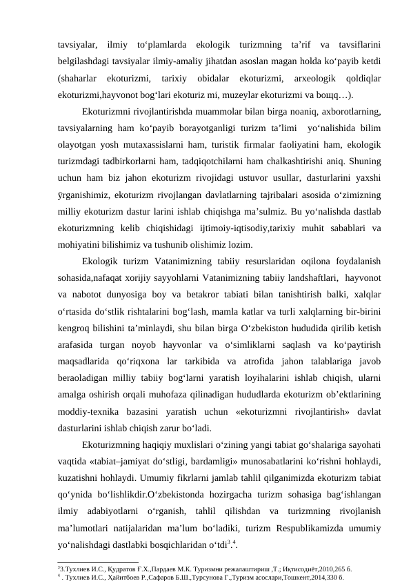 tavsiyalar,  ilmiy  to‘plamlarda  ekologik  turizmning  ta’rif  va  tavsiflarini
belgilashdagi tavsiyalar ilmiy-amaliy jihatdan asoslan magan holda ko‘payib ketdi
(shaharlar  ekoturizmi,  tarixiy  obidalar  ekoturizmi,  arxeologik  qoldiqlar
ekoturizmi,hayvonot bog‘lari ekoturiz mi, muzeylar ekoturizmi va boщq…).
      
Ekoturizmni rivojlantirishda muammolar bilan birga noaniq, axborotlarning,
tavsiyalarning ham  ko‘payib borayotganligi  turizm  ta’limi   yo‘nalishida bilim
olayotgan yosh mutaxassislarni ham, turistik firmalar faoliyatini ham, ekologik
turizmdagi tadbirkorlarni ham, tadqiqotchilarni ham chalkashtirishi aniq. Shuning
uchun ham biz jahon ekoturizm rivojidagi ustuvor usullar, dasturlarini yaxshi
ӯrganishimiz, ekoturizm rivojlangan davlatlarning tajribalari asosida o‘zimizning
milliy ekoturizm dastur larini ishlab chiqishga ma’sulmiz. Bu yo‘nalishda dastlab
ekoturizmning  kelib  chiqishidagi  ijtimoiy-iqtisodiy,tarixiy  muhit  sabablari  va
mohiyatini bilishimiz va tushunib olishimiz lozim. 
Ekologik  turizm  Vatanimizning  tabiiy  resurslaridan  oqilona  foydalanish
sohasida,nafaqat xorijiy sayyohlarni Vatanimizning tabiiy landshaftlari,  hayvonot
va  nabotot  dunyosiga  boy  va  betakror  tabiati  bilan  tanishtirish  balki,  xalqlar
o‘rtasida do‘stlik rishtalarini bog‘lash, mamla katlar va turli xalqlarning bir-birini
kengroq bilishini ta’minlaydi, shu bilan birga O‘zbekiston hududida qirilib ketish
arafasida  turgan  noyob  hayvonlar  va  o‘simliklarni  saqlash  va  ko‘paytirish
maqsadlarida  qo‘riqxona  lar  tarkibida  va  atrofida  jahon  talablariga  javob
beraoladigan milliy tabiiy bog‘larni  yaratish loyihalarini ishlab chiqish, ularni
amalga oshirish orqali muhofaza qilinadigan hududlarda ekoturizm ob’ektlarining
moddiy-texnika  bazasini  yaratish  uchun  «ekoturizmni  rivojlantirish»  davlat
dasturlarini ishlab chiqish zarur bo‘ladi.
Ekoturizmning haqiqiy muxlislari o‘zining yangi tabiat go‘shalariga sayohati
vaqtida «tabiat–jamiyat do‘stligi, bardamligi» munosabatlarini ko‘rishni hohlaydi,
kuzatishni hohlaydi. Umumiy fikrlarni jamlab tahlil qilganimizda ekoturizm tabiat
qo‘ynida  bo‘lishlikdir.O‘zbekistonda  hozirgacha  turizm  sohasiga  bag‘ishlangan
ilmiy  adabiyotlarni  o‘rganish,  tahlil  qilishdan  va  turizmning  rivojlanish
ma’lumotlari  natijalaridan  ma’lum  bo‘ladiki,  turizm  Respublikamizda  umumiy
yo‘nalishdagi dastlabki bosqichlaridan o‘tdi3.4.
33.Тухлиев И.С., Қудратов Ғ.Х.,Пардаев М.К. Туризмни режалаштириш ,Т.; Иқтисодиёт,2010,265 б. 
4 . Тухлиев И.С., Ҳайитбоев Р.,Сафаров Б.Ш.,Турсунова Г.,Туризм асослари,Тошкент,2014,330 б.
