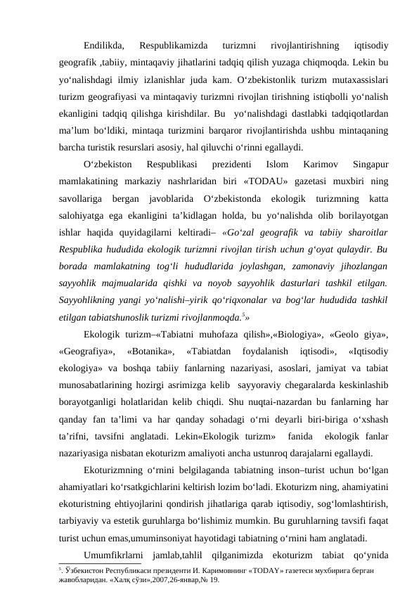 Endilikda,  Respublikamizda  turizmni  rivojlantirishning  iqtisodiy
geografik ,tabiiy, mintaqaviy jihatlarini tadqiq qilish yuzaga chiqmoqda. Lekin bu
yo‘nalishdagi  ilmiy izlanishlar juda kam. O‘zbekistonlik turizm mutaxassislari
turizm geografiyasi va mintaqaviy turizmni rivojlan tirishning istiqbolli yo‘nalish
ekanligini tadqiq qilishga kirishdilar. Bu  yo‘nalishdagi dastlabki tadqiqotlardan
ma’lum bo‘ldiki, mintaqa turizmini barqaror rivojlantirishda ushbu mintaqaning
barcha turistik resurslari asosiy, hal qiluvchi o‘rinni egallaydi.
O‘zbekiston  Respublikasi  prezidenti  Islom  Karimov  Singapur
mamlakatining  markaziy  nashrlaridan  biri  «TODAU»  gazetasi  muxbiri  ning
savollariga  bergan  javoblarida  O‘zbekistonda  ekologik  turizmning  katta
salohiyatga ega ekanligini ta’kidlagan holda, bu yo‘nalishda olib borilayotgan
ishlar  haqida  quyidagilarni  keltiradi– «Go‘zal  geografik  va  tabiiy  sharoitlar
Respublika hududida ekologik turizmni rivojlan tirish uchun g‘oyat qulaydir. Bu
borada  mamlakatning  tog‘li  hududlarida  joylashgan,  zamonaviy  jihozlangan
sayyohlik  majmualarida  qishki  va  noyob  sayyohlik  dasturlari  tashkil  etilgan.
Sayyohlikning yangi yo‘nalishi–yirik qo‘riqxonalar va bog‘lar hududida tashkil
etilgan tabiatshunoslik turizmi rivojlanmoqda.5»
Ekologik  turizm–«Tabiatni  muhofaza  qilish»,«Biologiya»,  «Geolo  giya»,
«Geografiya»,  «Botanika»,  «Tabiatdan  foydalanish  iqtisodi»,  «Iqtisodiy
ekologiya»  va  boshqa  tabiiy  fanlarning  nazariyasi,  asoslari,  jamiyat  va  tabiat
munosabatlarining hozirgi asrimizga kelib  sayyoraviy chegaralarda keskinlashib
borayotganligi holatlaridan kelib chiqdi. Shu nuqtai-nazardan bu fanlarning har
qanday  fan  ta’limi  va  har  qanday  sohadagi  o‘rni  deyarli  biri-biriga  o‘xshash
ta’rifni,  tavsifni  anglatadi.  Lekin«Ekologik  turizm»   fanida   ekologik  fanlar
nazariyasiga nisbatan ekoturizm amaliyoti ancha ustunroq darajalarni egallaydi.
Ekoturizmning o‘rnini belgilaganda tabiatning inson–turist uchun bo‘lgan
ahamiyatlari ko‘rsatkgichlarini keltirish lozim bo‘ladi. Ekoturizm ning, ahamiyatini
ekoturistning ehtiyojlarini qondirish jihatlariga qarab iqtisodiy, sog‘lomlashtirish,
tarbiyaviy va estetik guruhlarga bo‘lishimiz mumkin. Bu guruhlarning tavsifi faqat
turist uchun emas,umuminsoniyat hayotidagi tabiatning o‘rnini ham anglatadi.
Umumfikrlarni  jamlab,tahlil  qilganimizda  ekoturizm  tabiat  qo‘ynida
5. Ўзбекистон Республикаси президенти И. Каримовнинг «TODAY» газетеси мухбирига берган 
жавобларидан. «Халқ сўзи»,2007,26-январ,№ 19.
