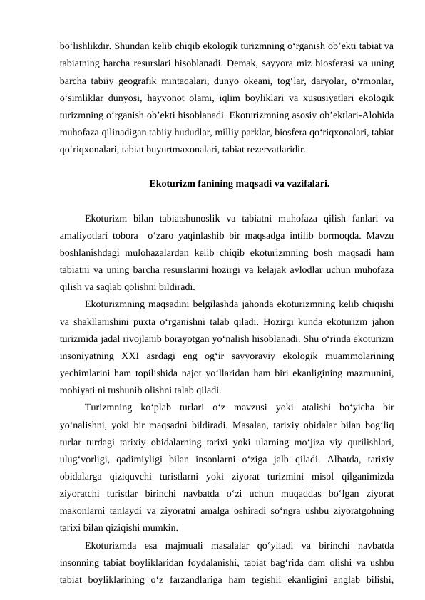 bo‘lishlikdir. Shundan kelib chiqib ekologik turizmning o‘rganish ob’ekti tabiat va
tabiatning barcha resurslari hisoblanadi. Demak, sayyora miz biosferasi va uning
barcha tabiiy geografik mintaqalari, dunyo okeani, tog‘lar, daryolar, o‘rmonlar,
o‘simliklar dunyosi, hayvonot olami, iqlim boyliklari va xususiyatlari ekologik
turizmning o‘rganish ob’ekti hisoblanadi. Ekoturizmning asosiy ob’ektlari-Alohida
muhofaza qilinadigan tabiiy hududlar, milliy parklar, biosfera qo‘riqxonalari, tabiat
qo‘riqxonalari, tabiat buyurtmaxonalari, tabiat rezervatlaridir.
Ekoturizm fanining maqsadi va vazifalari.
Ekoturizm  bilan  tabiatshunoslik  va  tabiatni  muhofaza  qilish  fanlari  va
amaliyotlari tobora  o‘zaro yaqinlashib bir maqsadga intilib bormoqda. Mavzu
boshlanishdagi  mulohazalardan kelib chiqib ekoturizmning bosh maqsadi  ham
tabiatni va uning barcha resurslarini hozirgi va kelajak avlodlar uchun muhofaza
qilish va saqlab qolishni bildiradi.
Ekoturizmning maqsadini belgilashda jahonda ekoturizmning kelib chiqishi
va shakllanishini puxta o‘rganishni talab qiladi. Hozirgi kunda ekoturizm jahon
turizmida jadal rivojlanib borayotgan yo‘nalish hisoblanadi. Shu o‘rinda ekoturizm
insoniyatning  XXI  asrdagi  eng  og‘ir  sayyoraviy  ekologik  muammolarining
yechimlarini ham topilishida najot yo‘llaridan ham biri ekanligining mazmunini,
mohiyati ni tushunib olishni talab qiladi.
 
Turizmning  ko‘plab  turlari  o‘z  mavzusi  yoki  atalishi  bo‘yicha  bir
yo‘nalishni, yoki bir maqsadni bildiradi. Masalan, tarixiy obidalar bilan bog‘liq
turlar turdagi tarixiy obidalarning tarixi yoki ularning mo‘jiza viy qurilishlari,
ulug‘vorligi,  qadimiyligi  bilan  insonlarni  o‘ziga  jalb  qiladi.  Albatda,  tarixiy
obidalarga  qiziquvchi  turistlarni  yoki  ziyorat  turizmini  misol  qilganimizda
ziyoratchi  turistlar  birinchi  navbatda  o‘zi  uchun  muqaddas  bo‘lgan  ziyorat
makonlarni tanlaydi va ziyoratni amalga oshiradi so‘ngra ushbu ziyoratgohning
tarixi bilan qiziqishi mumkin.
Ekoturizmda  esa  majmuali  masalalar  qo‘yiladi  va  birinchi  navbatda
insonning tabiat boyliklaridan foydalanishi, tabiat bag‘rida dam olishi va ushbu
tabiat  boyliklarining  o‘z  farzandlariga  ham  tegishli  ekanligini  anglab  bilishi,
