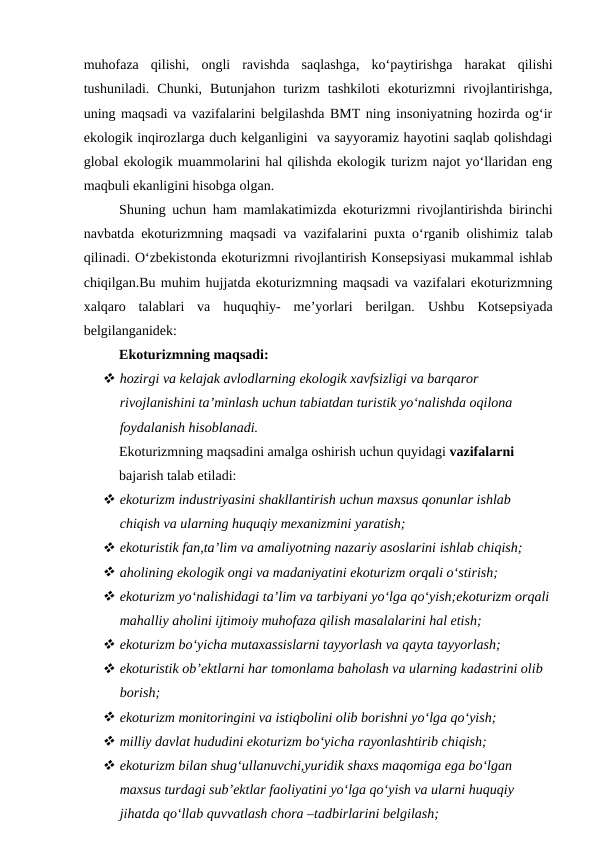 muhofaza  qilishi,  ongli  ravishda  saqlashga,  ko‘paytirishga  harakat  qilishi
tushuniladi.  Chunki,  Butunjahon  turizm  tashkiloti  ekoturizmni  rivojlantirishga,
uning maqsadi va vazifalarini belgilashda BMT ning insoniyatning hozirda og‘ir
ekologik inqirozlarga duch kelganligini  va sayyoramiz hayotini saqlab qolishdagi
global ekologik muammolarini hal qilishda ekologik turizm najot yo‘llaridan eng
maqbuli ekanligini hisobga olgan.
Shuning uchun ham mamlakatimizda ekoturizmni rivojlantirishda birinchi
navbatda ekoturizmning maqsadi va vazifalarini puxta o‘rganib olishimiz talab
qilinadi. O‘zbekistonda ekoturizmni rivojlantirish Konsepsiyasi mukammal ishlab
chiqilgan.Bu muhim hujjatda ekoturizmning maqsadi va vazifalari ekoturizmning
xalqaro  talablari  va  huquqhiy-  me’yorlari  berilgan.  Ushbu  Kotsepsiyada
belgilanganidek:
Ekoturizmning maqsadi:
 hozirgi va kelajak avlodlarning ekologik xavfsizligi va barqaror 
rivojlanishini ta’minlash uchun tabiatdan turistik yo‘nalishda oqilona 
foydalanish hisoblanadi.
Ekoturizmning maqsadini amalga oshirish uchun quyidagi vazifalarni 
bajarish talab etiladi:
 ekoturizm industriyasini shakllantirish uchun maxsus qonunlar ishlab 
chiqish va ularning huquqiy mexanizmini yaratish;
 ekoturistik fan,ta’lim va amaliyotning nazariy asoslarini ishlab chiqish;
 aholining ekologik ongi va madaniyatini ekoturizm orqali o‘stirish;
 ekoturizm yo‘nalishidagi ta’lim va tarbiyani yo‘lga qo‘yish;ekoturizm orqali
mahalliy aholini ijtimoiy muhofaza qilish masalalarini hal etish;
 ekoturizm bo‘yicha mutaxassislarni tayyorlash va qayta tayyorlash;
 ekoturistik ob’ektlarni har tomonlama baholash va ularning kadastrini olib 
borish;
 ekoturizm monitoringini va istiqbolini olib borishni yo‘lga qo‘yish;
 milliy davlat hududini ekoturizm bo‘yicha rayonlashtirib chiqish;
 ekoturizm bilan shug‘ullanuvchi,yuridik shaxs maqomiga ega bo‘lgan 
maxsus turdagi sub’ektlar faoliyatini yo‘lga qo‘yish va ularni huquqiy 
jihatda qo‘llab quvvatlash chora –tadbirlarini belgilash;
