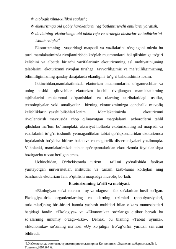  biologik xilma-xillikni saqlash;
 ekoturizmga oid ijobiy harakatlarni rag‘batlantiruvchi omillarni yaratish;
 davlatning  ekoturizmga oid taktik reja va strategik dasturlar va tadbirlarini
ishlab chiqish6.
Ekoturizmning  yuqoridagi maqsadi va vazifalarini o‘rgangani mizda bu
turni mamlakatimizda rivojlantirishda ko‘plab muammolarni hal qilishimiga to‘g‘ri
kelishini  va  albatda  birinchi  vazifalarimiz  ekoturizmning  asl  mohiyatini,uning
talablarini, ekoturizmni rivojlan tirishga  tayyorliligimiz va ma’sulliligimizning,
bilimliligimizning qanday darajalarda ekanligini  to‘g‘ri baholashimiz lozim.
Ikkinchidan,mamlakatimizda  ekoturizm  muammolarini  o‘rganuvchilar  va
uning  tashkil  qiluvchilar  ekoturizm  kuchli  rivojlangan  mamlakatlarning
tajribalarini  mukammal  o‘rganishlari  va  ularning  tajribalaridagi  usullar,
texnologiyalar  yoki  amaliyotlar   bizning  ekoturizmimizga  qanchalik  muvofiq
kelishliklarini yaxshi bilishlari lozim.
Mamlakatimizda
 
ekoturizmni
rivojlantirish  mavzusida  chop  qilinayotgan  maqolalarni,  axborotlarni  tahlil
qilishdan ma’lum bo‘lmoqdaki, aksariyat hollarda ekoturizmning asl maqsadi va
vazifalarini to‘g‘ri tushunib yetmaganlikdan tabiat qo‘riqxonalaridan ekoturizmda
foydalanish bo‘yicha bitiruv bakalavr va magistrlik dissertatsiyalari yozilmoqda.
Vaholanki, mamlakatimizda tabiat qo‘riqxonalaridan ekoturizmda foydalanishga
hozirgacha ruxsat berilgan emas.
Uchinchidan,  O‘zbekistonda  turizm  
 ta’limi  yo‘nalishida  faoliyat
yuritayotgan  universitetlar,  institutlar  va  turizm  kasb-hunar  kollejlari  ning
barchasida ekoturizm fani o‘qitilishi maqsadga muvofiq bo‘ladi. 
Ekoturizmning ta’rifi va mohiyati.
«Ekologiya» so‘zi «oicos» - uy va «lagos» - fan so‘zlaridan hosil bo‘lgan.
Ekologiya–tirik  organizmlarning  va  ularning  tizimlari  (populyatsiyalari,
turkumlari)ning biri-birlari hamda yashash muhitlari bilan o‘zaro munosabatlari
haqidagi  fandir.  «Ekologiya»  va  «Ekonomika»  so‘zlariga  e’tibor  bersak  bu
so‘zlarning  umumiy  o‘zagi-«Eko».  Demak,  bu  bizning  «Tabiat  uyimiz»,
«Ekonomika»  so‘zining  ma’nosi  «Uy  xo‘jaligi»  (ro‘zg‘or)ni  yuritish  san’atini
bildiradi.
65.Ўзбекистонда экологик туризмни ривожлантириш Концепцияси.Экология хабарномаси,№ 6, 
Тошкент,2007.6-7 б.
