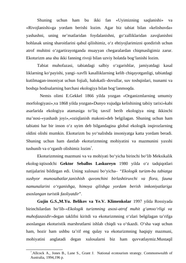Shuning  uchun  ham  bu  ikki  fan  «Uyimizning  saqlanishi»  va
«Rivojlanishi»ga  yordam  berishi  lozim.  Agar  biz  tabiat  bilan  «kelishuvda»
yashashni,  uning  ne’matlaridan  foydalanishni,  go‘zalliklaridan  zavqlanishni
hohlasak uning sharoitlarini qabul qilishimiz, o‘z ehtiyojlarimizni qondirish uchun
atrof muhitni o‘zgartirayotganda muayyan chegaralardan chiqmasligimiz zarur.
Ekoturizm ana shu ikki fanning rivoji bilan uzviy holatda bog‘lanishi lozim.
Tabiat  muhofazasi,  tabiatdagi  salbiy  o‘zgarishlar,  jamiyatdagi  kasal
liklarning ko‘payishi, yangi–xavfli kasalliklarning kelib chiqayotganligi, tabiatdagi
kutilmagan-insoniyat uchun fojiali, halokatli–dovullar, suv toshqinlari, tsunami va
boshqa hodisalarning barchasi ekologiya bilan bog‘lanmoqda.
 Nemis  olimi  E.Gekkel  1866  yilda  yozgan  «Organizmlarning  umumiy
morfologiyasi»,va 1868 yilda yozgan«Dunyo vujudga kelishining tabiiy tarixi»kabi
asarlarida  ekologiya  atamasiga  to‘liq  tavsif  berib  ekologiya  ning  ikkinchi
ma’nosi-«yashash joyi»,«oziqlanish makoni»deb belgilagan. Shuning uchun ham
tabiatni har bir inson o‘z uyim deb bilgandagina global ekologik inqirozlarning
oldini olishi mumkin. Ekoturizm bu yo‘nalishda insoniyatga katta yordam beradi.
Shuning  uchun  ham  dastlab  ekoturizmning  mohiyatini  va  mazmunini  yaxshi
tushunib va o‘rganib olishimiz lozim7.
Ekoturizmning mazmuni va va mohiyati bo‘yicha birinchi bo‘lib Meksikalik
ekolog-iqtisodchi  Gektor  Seballos  Laskureyn 1980  yilda  o‘z  tadqiqotlari
natijalarini bildirgan edi. Uning xulosasi bo‘yicha– “Ekologik turizm-bu tabiatga
xushyor  munosabatlar,tanishish  quvonchini  birlashtiruvchi  va  flora,  fauna
namunalarini  o‘rganishga,  himoya  qilishga  yordam  berish  imkoniyatlariga
asoslangan turistik faoliyatdir”. 
Gujin G.S.,M.Yu. Belikov va Ye.V. Klimenkolar 1997 yilda Rossiyada
birinchilardan  bo‘lib-«Ekologik  turizmning  asosi-atrof  muhit  g‘amxo‘rligi  va
muhofazasidir»degan taklifni kiritdi va ekoturizmning o‘zlari belgilagan ta’rifga
asoslangan ekoturistik marshrutlarni ishlab chiqdi va o‘tkazdi. O‘sha vaqt uchun
ham,  hozir  ham  ushbu  ta’rif  eng  qulay  va  ekoturizmning  haqiqiy  mazmuni,
mohiyatini  anglatadi  degan  xulosalarni  biz  ham  quvvatlaymiz.Mustaqil
7.Allcock A., Jones B., Lane S., Grant J.  National ecotourism strategy. Commonwealth of
Australia, 1994,196 р.
