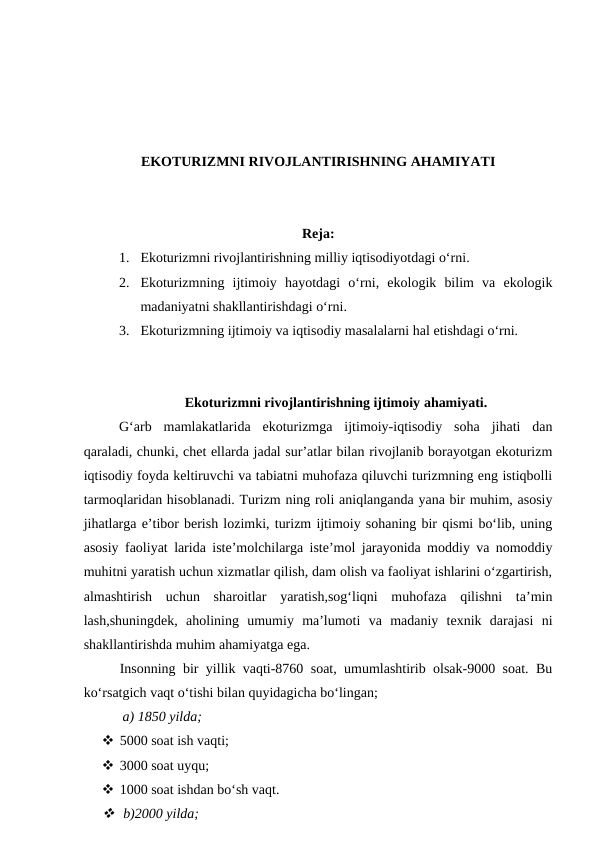 EKOTURIZMNI RIVOJLANTIRISHNING AHAMIYATI
Reja:
1. Ekoturizmni rivojlantirishning milliy iqtisodiyotdagi o‘rni. 
2. Ekoturizmning ijtimoiy  hayotdagi  o‘rni,  ekologik  bilim  va  ekologik
madaniyatni shakllantirishdagi o‘rni.
3. Ekoturizmning ijtimoiy va iqtisodiy masalalarni hal etishdagi o‘rni.
Ekoturizmni rivojlantirishning ijtimoiy ahamiyati.
G‘arb  mamlakatlarida  ekoturizmga  ijtimoiy-iqtisodiy  soha  jihati  dan
qaraladi, chunki, chet ellarda jadal sur’atlar bilan rivojlanib borayotgan ekoturizm
iqtisodiy foyda keltiruvchi va tabiatni muhofaza qiluvchi turizmning eng istiqbolli
tarmoqlaridan hisoblanadi. Turizm ning roli aniqlanganda yana bir muhim, asosiy
jihatlarga e’tibor berish lozimki, turizm ijtimoiy sohaning bir qismi bo‘lib, uning
asosiy faoliyat larida iste’molchilarga iste’mol jarayonida moddiy va nomoddiy
muhitni yaratish uchun xizmatlar qilish, dam olish va faoliyat ishlarini o‘zgartirish,
almashtirish  uchun  sharoitlar  yaratish,sog‘liqni  muhofaza  qilishni  ta’min
lash,shuningdek,  aholining  umumiy  ma’lumoti  va  madaniy  texnik  darajasi  ni
shakllantirishda muhim ahamiyatga ega.
Insonning bir yillik vaqti-8760 soat, umumlashtirib olsak-9000 soat. Bu
ko‘rsatgich vaqt o‘tishi bilan quyidagicha bo‘lingan;
 a) 1850 yilda;
 5000 soat ish vaqti;
 3000 soat uyqu;
 1000 soat ishdan bo‘sh vaqt.
  b)2000 yilda;
